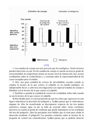 [153]
1. Los estudios de campo son más precisos que los analógicos. Varios factores
pueden intervenir en esto. En los estudios de campo se suscita un mayor grado de
emocionalidad, los sospechosos tienen un menor nivel de instrucción, hay menos
certidumbre sobre la verdad básica y a menudo sobre la representatividad de los
casos escogidos para el estudio.
2. Hay una gran cantidad de errores de incredulidad, excepto cuando se
emplea la técnica de lo que conoce el culpable en un estudio analógico. Es
indispensable llevar a cabo más investigaciones (en especial estudios de campo o
híbridos) con la técnica de lo que conoce el culpable.
3. También es grande la cantidad de errores de credulidad, sobre todo cuando
se usa la técnica de lo que conoce el culpable.
Si bien Raskin tiene el convencimiento de que las cifras que aparecen en esta
figura subestiman la precisión del polígrafo y Lykken piensa que la sobrestiman,
ninguno de ellos ha manifestado su discrepancia respecto de los tres puntos
anteriores, aunque sigue en pie su falta de acuerdo sobre varias cuestiones
decisivas en cuanto al grado de confianza que puede depositarse en los resultados
del test del polígrafo. ¿Son los psicópatas más hábiles que el resto para eludir la
detección mediante el polígrafo? Las pruebas existentes sobre la técnica de la
pregunta de control son contradictorias. Lykken piensa que se podrían detectar
 