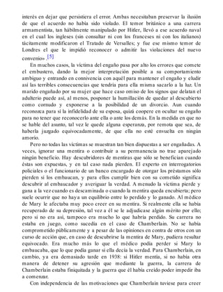interés en dejar que persistiera el error. Ambas necesitaban preservar la ilusión
de que el acuerdo no había sido violado. El temor británico a una carrera
armamentista, tan hábilmente manipulado por Hitler, llevó a ese acuerdo naval
en el cual los ingleses (sin consultar ni con los franceses ni con los italianos)
tácitamente modificaron el Tratado de Versalles; y fue ese mismo temor de
Londres el que le impidió reconocer o admitir las violaciones del nuevo
convenio» .[5]
En muchos casos, la víctima del engaño pasa por alto los errores que comete
el embustero, dando la mejor interpretación posible a su comportamiento
ambiguo y entrando en connivencia con aquél para mantener el engaño y eludir
así las terribles consecuencias que tendría para ella misma sacarlo a la luz. Un
marido engañado por su mujer que hace caso omiso de los signos que delatan el
adulterio puede así, al menos, posponer la humillación de quedar al descubierto
como cornudo y exponerse a la posibilidad de un divorcio. Aun cuando
reconozca para sí la infidelidad de su esposa, quizá coopere en ocultar su engaño
para no tener que reconocerlo ante ella o ante los demás. En la medida en que no
se hable del asunto, tal vez le quede alguna esperanza, por remota que sea, de
haberla juzgado equivocadamente, de que ella no esté envuelta en ningún
amorío.
Pero no todas las víctimas se muestran tan bien dispuestas a ser engañadas. A
veces, ignorar una mentira o contribuir a su permanencia no trae aparejado
ningún beneficio. Hay descubridores de mentiras que sólo se benefician cuando
éstas son expuestas, y en tal caso nada pierden. El experto en interrogatorios
policiales o el funcionario de un banco encargado de otorgar los préstamos sólo
pierden si los embaucan, y para ellos cumplir bien con su cometido significa
descubrir al embaucador y averiguar la verdad. A menudo la víctima pierde y
gana a la vez cuando es descaminada o cuando la mentira queda encubierta; pero
suele ocurrir que no haya un equilibrio entre lo perdido y lo ganado. Al médico
de Mary le afectaba muy poco creer en su mentira. Si realmente ella se había
recuperado de su depresión, tal vez a él se le adjudicase algún mérito por ello;
pero si no era así, tampoco era mucho lo que habría perdido. Su carrera no
estaba en juego, como sucedía en el caso de Chamberlain. No se había
comprometido públicamente y a pesar de las opiniones en contra de otros con un
curso de acción que, en caso de descubrirse la mentira de Mary, pudiera resultar
equivocado. Era mucho más lo que el médico podía perder si Mary lo
embaucaba, que lo que podía ganar si ella decía la verdad. Para Chamberlain, en
cambio, ya era demasiado tarde en 1938: si Hitler mentía, si no había otra
manera de detener su agresión que mediante la guerra, la carrera de
Chamberlain estaba finiquitada y la guerra que él había creído poder impedir iba
a comenzar.
Con independencia de las motivaciones que Chamberlain tuviese para creer
 