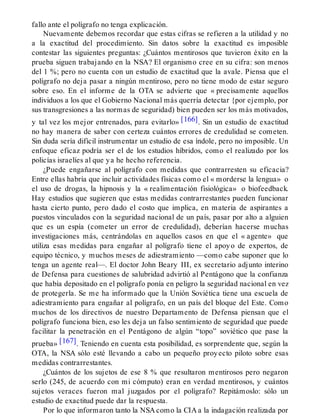 fallo ante el polígrafo no tenga explicación.
Nuevamente debemos recordar que estas cifras se refieren a la utilidad y no
a la exactitud del procedimiento. Sin datos sobre la exactitud es imposible
contestar las siguientes preguntas: ¿Cuántos mentirosos que tuvieron éxito en la
prueba siguen trabajando en la NSA? El organismo cree en su cifra: son menos
del 1 %; pero no cuenta con un estudio de exactitud que la avale. Piensa que el
polígrafo no deja pasar a ningún mentiroso, pero no tiene modo de estar seguro
sobre eso. En el informe de la OTA se advierte que « precisamente aquellos
individuos a los que el Gobierno Nacional más querría detectar {por ejemplo, por
sus transgresiones a las normas de seguridad) bien pueden ser los más motivados,
y tal vez los mejor entrenados, para evitarlo» [166]. Sin un estudio de exactitud
no hay manera de saber con certeza cuántos errores de credulidad se cometen.
Sin duda sería difícil instrumentar un estudio de esa índole, pero no imposible. Un
enfoque eficaz podría ser el de los estudios híbridos, como el realizado por los
policías israelíes al que ya he hecho referencia.
¿Puede engañarse al polígrafo con medidas que contrarresten su eficacia?
Entre ellas habría que incluir actividades físicas como el « morderse la lengua» o
el uso de drogas, la hipnosis y la « realimentación fisiológica» o biofeedback.
Hay estudios que sugieren que estas medidas contrarrestantes pueden funcionar
hasta cierto punto, pero dado el costo que implica, en materia de aspirantes a
puestos vinculados con la seguridad nacional de un país, pasar por alto a alguien
que es un espía (cometer un error de credulidad), deberían hacerse muchas
investigaciones más, centrándolas en aquellos casos en que el « agente» que
utiliza esas medidas para engañar al polígrafo tiene el apoyo de expertos, de
equipo técnico, y muchos meses de adiestramiento —como cabe suponer que lo
tenga un agente real—. El doctor John Beary III, ex secretario adjunto interino
de Defensa para cuestiones de salubridad advirtió al Pentágono que la confianza
que había depositado en el polígrafo ponía en peligro la seguridad nacional en vez
de protegerla. Se me ha informado que la Unión Soviética tiene una escuela de
adiestramiento para engañar al polígrafo, en un país del bloque del Este. Como
muchos de los directivos de nuestro Departamento de Defensa piensan que el
polígrafo funciona bien, eso les deja un falso sentimiento de seguridad que puede
facilitar la penetración en el Pentágono de algún “topo” soviético que pase la
prueba» [167]. Teniendo en cuenta esta posibilidad, es sorprendente que, según la
OTA, la NSA sólo esté llevando a cabo un pequeño proyecto piloto sobre esas
medidas contrarrestantes.
¿Cuántos de los sujetos de ese 8 % que resultaron mentirosos pero negaron
serlo (245, de acuerdo con mi cómputo) eran en verdad mentirosos, y cuántos
sujetos veraces fueron mal juzgados por el polígrafo? Repitámoslo: sólo un
estudio de exactitud puede dar la respuesta.
Por lo que informaron tanto la NSA como la CIA a la indagación realizada por
 