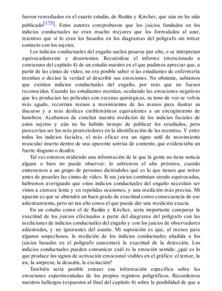 fueron remediados en el cuarto estudio, de Raskin y Kircher, que aún no ha sido
publicado[175]. Estos autores comprobaron que los juicios fundados en los
indicios conductuales no eran mucho mejores que los formulados al azar,
mientras que sí lo eran los basados en los diagramas del polígrafo sin tomar
contacto con los sujetos.
Los indicios conductuales del engaño suelen pasarse por alto, o se interpretan
equivocadamente y desorientan. Recuérdese el informe (mencionado a
comienzos del capítulo 4) de un estudio nuestro en el que pudimos apreciar que, a
partir de las cintas de vídeo, no era posible saber si las estudiantes de enfermería
mentían o decían la verdad al describir sus emociones. No obstante, sabíamos
que existían indicios conductuales del engaño, por más que no fuesen
reconocidos. Cuando las estudiantes mentían, ocultando las emociones negativas
que les producían las películas con escenas quirúrgicas, su tono de voz se volvía
más agudo, recurrían menos a movimientos de las manos para ilustrar su
discurso y a más deslices emblemáticos equivalentes a un encogimiento de
hombros. Acabamos de concluir nuestra medición de los indicios faciales de
estos sujetos y aún no ha habido tiempo de publicar los resultados, pero
parecerían ser los más prometedores en la identificación de las mentiras. Y entre
todos los indicios faciales, el más eficaz era un signo sutil de movimiento
muscular inserto dentro de una aparente sonrisa de contento, que evidenciaba un
fuerte disgusto o desdén.
Tal vez estemos midiendo una información de la que la gente no tiene noticia
alguna o bien no puede observar: lo sabremos el año próximo, cuando
entrenemos a un grupo de personas diciéndoles qué es lo que tienen que mirar
antes de pasarles las cintas de vídeo. Si sus juicios continúan siendo equivocados,
habremos averiguado que estos indicios conductuales del engaño necesitan ser
vistos a cámara lenta y en repetidas ocasiones, y una medición más precisa. Mi
apuesta es que se obtendrá un buen grado de exactitud como consecuencia de ese
adiestramiento, pero no tan alto como el que puede dar una medición exacta.
En un estudio como el de Raskin y Kircher, sería importante comparar la
exactitud de los juicios efectuados a partir del diagrama del polígrafo con las
mediciones de indicios conductuales del engaño y con los juicios de observadores
adiestrados, y no ignorantes del asunto. Mi suposición es que, al menos para
algunos sospechosos, la medición de los indicios conductuales añadida a los
juicios basados en el polígrafo aumentará la exactitud de la detección. Los
indicios conductuales pueden comunicar cuál es la emoción sentida: ¿qué es lo
que produce los signos de activación emocional visibles en el gráfico: el temor, la
ira, la sorpresa, la desazón, la excitación?
También sería posible extraer esa información específica sobre las
emociones experimentadas de los propios registros poligráficos. Recordemos
nuestros hallazgos (expuestos al final del capítulo 4) sobre la posibilidad de que a
 
