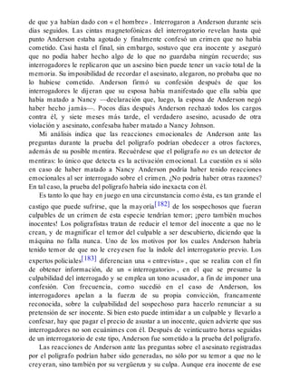 de que ya habían dado con « el hombre» . Interrogaron a Anderson durante seis
días seguidos. Las cintas magnetofónicas del interrogatorio revelan hasta qué
punto Anderson estaba agotado y finalmente confesó un crimen que no había
cometido. Casi hasta el final, sin embargo, sostuvo que era inocente y aseguró
que no podía haber hecho algo de lo que no guardaba ningún recuerdo; sus
interrogadores le replicaron que un asesino bien puede tener un vacío total de la
memoria. Su imposibilidad de recordar el asesinato, alegaron, no probaba que no
lo hubiese cometido. Anderson firmó su confesión después de que los
interrogadores le dijeran que su esposa había manifestado que ella sabía que
había matado a Nancy —declaración que, luego, la esposa de Anderson negó
haber hecho jamás—. Pocos días después Anderson rechazó todos los cargos
contra él, y siete meses más tarde, el verdadero asesino, acusado de otra
violación y asesinato, confesaba haber matado a Nancy Johnson.
Mi análisis indica que las reacciones emocionales de Anderson ante las
preguntas durante la prueba del polígrafo podrían obedecer a otros factores,
además de su posible mentira. Recuérdese que el polígrafo no es un detector de
mentiras: lo único que detecta es la activación emocional. La cuestión es si sólo
en caso de haber matado a Nancy Anderson podría haber tenido reacciones
emocionales al ser interrogado sobre el crimen. ¿No podría haber otras razones?
En tal caso, la prueba del polígrafo habría sido inexacta con él.
Es tanto lo que hay en juego en una circunstancia como ésta, es tan grande el
castigo que puede sufrirse, que la mayoría[182] de los sospechosos que fueran
culpables de un crimen de esta especie tendrían temor; ¡pero también muchos
inocentes! Los poligrafistas tratan de reducir el temor del inocente a que no le
crean, y de magnificar el temor del culpable a ser descubierto, diciendo que la
máquina no falla nunca. Uno de los motivos por los cuales Anderson habría
tenido temor de que no le creyesen fue la índole del interrogatorio previo. Los
expertos policiales[183] diferencian una « entrevista» , que se realiza con el fin
de obtener información, de un « interrogatorio» , en el que se presume la
culpabilidad del interrogado y se emplea un tono acusador, a fin de imponer una
confesión. Con frecuencia, como sucedió en el caso de Anderson, los
interrogadores apelan a la fuerza de su propia convicción, francamente
reconocida, sobre la culpabilidad del sospechoso para hacerlo renunciar a su
pretensión de ser inocente. Si bien esto puede intimidar a un culpable y llevarlo a
confesar, hay que pagar el precio de asustar a un inocente, quien advierte que sus
interrogadores no son ecuánimes con él. Después de veinticuatro horas seguidas
de un interrogatorio de este tipo, Anderson fue sometido a la prueba del polígrafo.
Las reacciones de Anderson ante las preguntas sobre el asesinato registradas
por el polígrafo podrían haber sido generadas, no sólo por su temor a que no le
creyeran, sino también por su vergüenza y su culpa. Aunque era inocente de ese
 