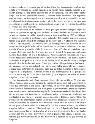 crimen, estaba avergonzado por otras dos faltas. Sus interrogadores sabían que
estaba avergonzado de haber pegado a su mujer hasta hacerla sangrar y de
haber asaltado a una chica cuando era un adolescente. Por otra parte, sentía
culpa por haber pretendido ocultar o falsear estos incidentes. En repetidas
oportunidades, los interrogadores se apoyaron en ellos para persuadirlo de que
era el tipo de individuo capaz de matar y de violar, pero con esto no hicieron sino
magnificar probablemente sus sentimientos de culpa y de vergüenza, ligándolos
al crimen que se le imputaba.
La verificación de la mentira explica por qué motivo cualquier signo de
temor, vergüenza o culpa (ya sea en las expresiones faciales de Anderson, o en
su voz, su manera de hablar, sus ademanes, o la actividad de su SNA medida por
el polígrafo) resultaría ambiguo como indicador del engaño: estas emociones
tenían tanta probabilidad de aparecer en la superficie si Anderson era culpable
como si era inocente. Un episodio que los interrogadores no conocían en ese
momento les impedía saber si las reacciones de Anderson delataban o no que
mentía. Cuando ya había salido de la cárcel, James Phelan, el periodista cuya
crónica del caso contribuyó a que lograra la libertad, le preguntó qué pudo
haberlo hecho fallar en el test del polígrafo. Anderson reveló entonces otro origen
de sus reacciones emocionales ante el crimen no cometido. Esa noche, cuando
acompañó a los policías a la casa de su vecina, miró un par de veces el cuerpo
desnudo de ella tirado en el suelo. Pensó que era horrible que hubiese hecho esto;
de acuerdo con su mentalidad, por cierto que había cometido un crimen…
aunque muy diferente del asesinato, pero que de todas maneras lo hizo sentirse
culpable y avergonzado. Además, ocultó a sus interrogadores y al poligrafista
esas miradas suyas, a su juicio horribles, y por supuesto también se sentía
culpable por haberles mentido.
Los interrogadores de Anderson cometieron el error de Otelo. Al igual que
Otelo, reconocieron correctamente la excitación emocional del sospechoso; su
error fue atribuirla a una causa equivocada, sin advertir que esas emociones,
correctamente indentificadas por ellos, podía experimentarlas tanto un culpable
como un inocente. Así como la congoja de Desdémona no obedecía a la pérdida
de su amante, así tampoco la vergüenza, culpa y temor de Anderson no
obedecían a que fuera el asesino sino a sus otros « delitos» . Como Otelo, los
policías que lo interrogaron fueron víctimas de sus propios prejuicios sobre él, y
de su incapacidad de tolerar la incertidumbre acerca de si les mentía o no. Dicho
sea de paso, ellos disponían de información relativa al arma utilizada que sólo un
culpable hubiese conocido. El hecho de que en el test del polígrafo Anderson no
reaccionara ante las preguntas sobre el arma mortífera debería haberles hecho
pensar que era inocente. En vez de repetir la prueba tres veces, el poligrafista
tendría que haber preparado un test basado en la técnica de lo que conoce el
culpable.
 