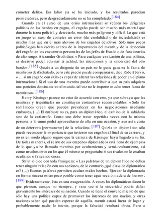 cometer delitos. Esa labor ya se ha iniciado, y los resultados parecían
prometedores, pero desgraciadamente no se ha completado.[184]
Cuando en el curso de una crisis internacional se reúnen los dirigentes
políticos de los bandos en pugna, el engaño puede ser mucho más mortal que
durante la tarea policial, y detectarlo, mucho más peligroso y difícil. Lo que está
en juego en caso de cometer un error (de credulidad o de incredulidad) es
mucho más que en el más alevoso de los engaños delictivos. Sólo unos pocos
politicólogos han escrito acerca de la importancia del mentir y de la detección
del engaño en los encuentros personales de los jefes de Estado o de funcionarios
de alto rango. Alexander Groth dice: « Para cualquier evaluación de una política,
es decisivo poder adivinar la actitud, las intenciones y la sinceridad del otro
bando» .[185] Quizás a un dirigente de un país no le guste ganarse la fama de
mentiroso desfachatado, pero este precio puede compensarse, dice Robert Jervis,
« … si un engaño con éxito es capaz de alterar las relaciones de poder en el plano
internacional. Si el uso de una mentira puede contribuir a que su país adquiera
una posición dominante en el mundo, tal vez no le importe mucho tener fama de
mentiroso» .[186]
Henry Kissinger parece no estar de acuerdo con esto, ya que subraya que las
mentiras y triquiñuelas no constituyen costumbres recomendables: « Sólo los
románticos creen que pueden prevalecer en las negociaciones mediante
embustes, (…) El embuste no es, para un diplomático, el camino de la sabiduría
sino de la catástrofe. Como uno debe tratar repetidas veces con la misma
persona, a lo sumo podrá aprovecharse de ella en una ocasión, y aun así a costa
de un deterioro [permanente] de la relación» .[187] Quizás un diplomático sólo
pueda reconocer la importancia que tuvieron sus engaños al final de su carrera, y
no es en modo alguno seguro que la carrera de Kissinger haya llegado a su fin.
De todas maneras, el relato de sus empeños diplomáticos está lleno de ejemplos
de lo que yo he llamado mentiras por ocultamiento y semi-ocultamiento, así
como muchos otros en los que él mismo se preguntaba si sus rivales no le estaban
ocultando o falseando cosas.
Stalin lo dice con toda franqueza: « Las palabras de un diplomático no deben
tener ninguna relación con sus acciones, de lo contrario ¿qué clase de diplomático
es? (…) Buenas palabras permiten ocultar malos hechos. Ejercer la diplomacia
en forma sincera es tan poco posible como tener agua seca o madera de hierro» .
[188] Evidentemente, ésta es una exageración. A veces los diplomáticos dicen lo
que piensan, aunque no siempre, y rara vez si la sinceridad podría dañar
gravemente los intereses de su nación. Cuando se tiene el convencimiento de que
sólo hay una política capaz de promover los intereses de una nación, y otras
naciones saben qué pueden esperar de aquélla, mentir estará fuera de lugar y
probablemente nadie lo intente, porque la falsedad resultará obvia. Pero a
 