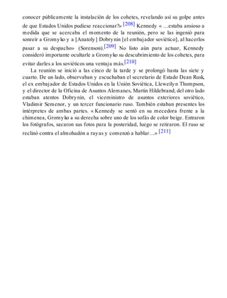 conocer públicamente la instalación de los cohetes, revelando así su golpe antes
de que Estados Unidos pudiese reaccionar?» [208] Kennedy « …estaba ansioso a
medida que se acercaba el momento de la reunión, pero se las ingenió para
sonreír a Gromyko y a [Anatoly] Dobrynin [el embajador soviético], al hacerlos
pasar a su despacho» (Sorenson).[209] No listo aún para actuar, Kennedy
consideró importante ocultarle a Gromyko su descubrimiento de los cohetes, para
evitar darles a los soviéticos una ventaja más.[210]
La reunión se inició a las cinco de la tarde y se prolongó hasta las siete y
cuarto. De un lado, observaban y escuchaban el secretario de Estado Dean Rusk,
el ex embajador de Estados Unidos en la Unión Soviética, Lleweilyn Thompson,
y el director de la Oficina de Asuntos Alemanes, Martin Hildebrand; del otro lado
estaban atentos Dobrynin, el viceministro de asuntos exteriores soviético,
Vladimir Semenor, y un tercer funcionario ruso. También estaban presentes los
intérpretes de ambas partes. « Kennedy se sentó en su mecedora frente a la
chimenea, Gromyko a su derecha sobre uno de los sofás de color beige. Entraron
los fotógrafos, sacaron sus fotos para la posteridad, luego se retiraron. El ruso se
reclinó contra el almohadón a rayas y comenzó a hablar…» [211]
 