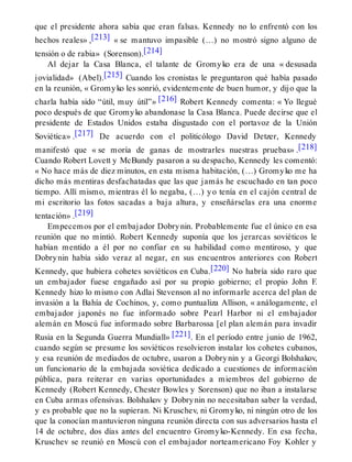 que el presidente ahora sabía que eran falsas. Kennedy no lo enfrentó con los
hechos reales» ,[213] « se mantuvo impasible (…) no mostró signo alguno de
tensión o de rabia» (Sorenson).[214]
Al dejar la Casa Blanca, el talante de Gromyko era de una « desusada
jovialidad» (Abel).[215] Cuando los cronistas le preguntaron qué había pasado
en la reunión, « Gromyko les sonrió, evidentemente de buen humor, y dijo que la
charla había sido “útil, muy útil”» [216] Robert Kennedy comenta: « Yo llegué
poco después de que Gromyko abandonase la Casa Blanca. Puede decirse que el
presidente de Estados Unidos estaba disgustado con el portavoz de la Unión
Soviética» .[217] De acuerdo con el politicólogo David Detzer, Kennedy
manifestó que « se moría de ganas de mostrarles nuestras pruebas» .[218]
Cuando Robert Lovett y McBundy pasaron a su despacho, Kennedy les comentó:
« No hace más de diez minutos, en esta misma habitación, (…) Gromyko me ha
dicho más mentiras desfachatadas que las que jamás he escuchado en tan poco
tiempo. Allí mismo, mientras él lo negaba, (…) yo tenía en el cajón central de
mi escritorio las fotos sacadas a baja altura, y enseñárselas era una enorme
tentación» .[219]
Empecemos por el embajador Dobrynin. Probablemente fue el único en esa
reunión que no mintió. Robert Kennedy suponía que los jerarcas soviéticos le
habían mentido a él por no confiar en su habilidad como mentiroso, y que
Dobrynin había sido veraz al negar, en sus encuentros anteriores con Robert
Kennedy, que hubiera cohetes soviéticos en Cuba.[220] No habría sido raro que
un embajador fuese engañado así por su propio gobierno; el propio John F.
Kennedy hizo lo mismo con Adlai Stevenson al no informarle acerca del plan de
invasión a la Bahía de Cochinos, y, como puntualiza Allison, « análogamente, el
embajador japonés no fue informado sobre Pearl Harbor ni el embajador
alemán en Moscú fue informado sobre Barbarossa [el plan alemán para invadir
Rusia en la Segunda Guerra Mundiall» [221]. En el período entre junio de 1962,
cuando según se presume los soviéticos resolvieron instalar los cohetes cubanos,
y esa reunión de mediados de octubre, usaron a Dobrynin y a Georgi Bolshakov,
un funcionario de la embajada soviética dedicado a cuestiones de información
pública, para reiterar en varias oportunidades a miembros del gobierno de
Kennedy (Robert Kennedy, Chester Bowles y Sorenson) que no iban a instalarse
en Cuba armas ofensivas. Bolshakov y Dobrynin no necesitaban saber la verdad,
y es probable que no la supieran. Ni Kruschev, ni Gromyko, ni ningún otro de los
que la conocían mantuvieron ninguna reunión directa con sus adversarios hasta el
14 de octubre, dos días antes del encuentro Gromyko-Kennedy. En esa fecha,
Kruschev se reunió en Moscú con el embajador norteamericano Foy Kohler y
 
