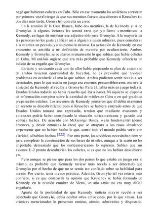 negó que hubieran cohetes en Cuba. Sólo en ese momento los soviéticos corrieron
por primera vez el riesgo de que sus mentiras fuesen descubiertas si Kruschev (o,
dos días más tarde, Gromyko) cometía un error.
En la reunión de la Casa Blanca, hubo dos mentiras, la de Kennedy y la de
Gromyko. A algunos lectores les sonará raro que yo llame « mentiroso» a
Kennedy, en lugar de emplear ese adjetivo sólo para Gromyko. A la mayoría de
las personas no les gusta calificar así a alguien a quien admiran, pues consideran
a la mentira un pecado; yo no pienso lo mismo. La actuación de Kennedy en ese
encuentro se amolda a mi definición de mentira por ocultamiento. Ambos,
Kennedy y Gromyko, se ocultaron mutuamente lo que sabían: que había cohetes
en Cuba. Mi análisis sugiere que era más probable que Kennedy ofreciera un
indicio de su engaño que Gromyko.
En tanto y en cuanto cada uno de ellos había preparado su plan de antemano
(y ambos tuvieron oportunidad de hacerlo), no es previsible que tuviesen
problemas en ocultarle al otro lo que sabían. Ambos pudieron sentir recelo a ser
detectados, pues lo que estaba en juego era enorme; presumiblemente, eso era la
ansiedad de Kennedy al recibir a Gromyko. Para él, había más en juego todavía:
Estados Unidos todavía no había resuelto qué iba a hacer. Ni siquiera se disponía
de información completa sobre la cantidad de misiles en Cuba o en qué grado de
preparación estaban. Los asesores de Kennedy pensaron que él debía mantener
en secreto su descubrimiento pues si Kruschev se hubiera enterado antes de que
Estados Unidos tomase una represalia, temían que mediante evasiones y
amenazas podría haber complicado la situación norteamericana y ganado una
ventaja táctica. De acuerdo con McGeorge Bundy, « era fundamental (pensé
entonces, y desde entonces lo creo) que se atrapara a los rusos simulando
torpemente que no habían hecho lo que, como todo el mundo podría verlo con
claridad, sí habían hecho» [222]. Por otra parte, los soviéticos necesitaban tiempo
para completar la construcción de sus bases de misiles, aunque a la sazón no les
importaba demasiado que los norteamericanos lo supiesen. Sabían que sus
aviones U-2 pronto descubrirían los cohetes, si es que no los habían descubierto
ya.
Pero aunque se piense que para los dos países lo que estaba en juego era lo
mismo, es probable que Kennedy tuviese más recelo a ser detectado que
Gromyko por el hecho de que no se sentía tan confiado sobre su habilidad para
mentir. Por cierto, tenía menos práctica. Además, Gromyko tal vez estaría más
confiado, si es que compartía la opinión que Kruschev se había formado de
Kennedy en la reunión cumbre de Viena, un año atrás: no era muy difícil
engañarlo.
Aparte de la posibilidad de que Kennedy sintiera mayor recelo a ser
detectado que Gromyko, debía ocultar otras emociones, por lo que vimos. Las
crónicas mencionadas lo presentan ansioso, atónito, admirativo y disgustado.
 