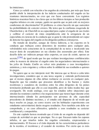 las intuiciones.
Como ya señalé con relación a los engaños de criminales, por más que fuese
posible abolir la interpretación de los indicios conductuales del engaño en las
reuniones internacionales, no creo que eso fuese conveniente. Los registros
históricos muestran bien a las claras que en los últimos tiempos se han producido
engaños infames en este campo; ¿quién no querría que su país esté en mejores
condiciones de discriminarlos? El problema es cómo hacerlo sin que aumenten
las probabilidades de cometer errores. Me temo que la confianza exagerada de
Chamberlain y de Churchill en su capacidad para captar el engaño de sus rivales
y calibrar el carácter de éstos empalidecería ante la arrogancia de un
especialista en ciencias de la conducta que se gana la vida pretendiendo ser capaz
de detectar los signos del engaño en los dirigentes políticos extranjeros.
He tratado de desafiar, aunque de forma indirecta, a los expertos en la
conducta que trabajan como detectores de mentiras para cualquier país,
volviéndolos más conscientes de la complejidad de su tarea e inculcando una
mayor dosis de escepticismo en sus clientes (los asesorados por ellos). Este
desafío debe ser indirecto porque tales expertos, en caso de existir, operan en
secreto,[236] de igual modo que los que realizan investigaciones confidenciales
sobre la manera de detectar el engaño entre los negociadores internacionales o
los jefes de Estado. Confío en volver más prudentes a esos investigadores
anónimos, y más exigentes y críticos sobre la utilidad de sus resultados a quienes
les pagan.
No quiero que se me interprete mal. Me interesa que se lleven a cabo tales
investigaciones, considero que es una tarea urgente y entiendo perfectamente
que al menos algunas de ellas deban realizarse en secreto en cualquier país.
Sospecho que los estudios que procuran identificar a los buenos y malos
mentirosos y cazadores de mentiras entre los altos dirigentes de los países
terminarán probando que ello es casi imposible, pero de todos modos hay que
averiguarlo. De modo análogo, creo que los estudios sobre situaciones que
simulan las reuniones cumbres o las negociaciones que tienen lugar durante crisis
internacionales (donde los participantes son personas de alta capacidad
procedentes de distintas naciones, y el estudio está dispuesto de tal modo que
haya mucho en juego, no como ocurre con los habituales experimentos con
estudiantes universitarios) darán magros resultados. Pero también esto debe ser
comprobado, y en caso afirmativo, quitarles a esos resultados su carácter
confidencial y compartirlos.
En este capítulo hemos mostrado que el éxito de un engaño no depende del
campo de actividad en que se practique. No es que fracasen todos los esposos
infieles, ni que triunfen todos los engaños criminales, empresariales o
internacionales. El fracaso o el éxito depende de las características particulares
de la mentira, el mentiroso y el cazador de mentiras. Por cierto que es más
 