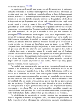 realmente está dotado.[9] [10]
Un mentiroso puede decidir que no va a mentir. Desconcertar a la víctima es
un hecho deliberado; el mentiroso tiene el propósito de tenerla mal informada. La
mentira puede o no estar justificada en opinión del que la dice o de la comunidad
a la que pertenece. El mentiroso puede ser una buena o una mala persona, puede
contar con la simpatía de todos o resultar antipático y desagradable a todos. Pero
lo importante es que la persona que miente está en condiciones de elegir entre
mentir y decir la verdad, y conoce la diferencia.[11] Los mentirosos patológicos,
que saben que están faltando a la verdad pero no pueden controlar su conducta,
no cumplen con mis requisitos. Tampoco aquellos individuos que ni siquiera saben
que están mintiendo, de los que a menudo se dice que son víctimas del
autoengaño.[12] Un mentiroso puede llegar a creer en su propia mentira con el
correr del tiempo; en tal caso, dejaría de ser un mentiroso, y sería mucho más
difícil detectar sus faltas a la verdad, por razones que explicaré en el próximo
capítulo. Un episodio de la vida de Benito Mussolini muestra que la creencia en la
propia mentira no siempre es beneficiosa para su autor: « …en 1938, la
composición de las divisiones del ejército [italiano] se había modificado de modo
tal que cada una de ellas abarcaba dos regimientos en lugar de tres. Esto le
resultaba interesante a Mussolini, porque le permitía decir que el fascismo
contaba con sesenta divisiones, en lugar de algo más de la mitad; pero el cambio
provocó una enorme desorganización justo cuando la guerra estaba por iniciarse;
y a raíz de haberse olvidado de él, varios años después Mussolini cometió un
trágico error al calcular el poderío de sus fuerzas. Parece que muy pocos,
excepto él mismo, fueron engañados» .[13]
Para definir una mentira no sólo hay que tener en cuenta al mentiroso sino
también a su destinatario. Hay mentira cuando el destinatario de ella no ha
pedido ser engañado, y cuando el que la dice no le ha dado ninguna notificación
previa de su intención de mentir. Sería extravagante llamar mentirosos a los
actores teatrales; sus espectadores han aceptado ser engañados por un tiempo;
por eso están ahí. Los actores no adoptan —como lo hace un estafador— una
personalidad falsa sin alertar a los demás de que se trata de una pose asumida
sólo por un tiempo. Ningún cliente de un asesor financiero seguiría a sabiendas
sus consejos si éste le dijese que la información que va a proporcionarle es muy
convincente… pero falsa. Mary no le habría mentido a su médico psiquiatra en
caso de haberle anticipado que iba a confesar falsos sentimientos, como tampoco
Hitler podría haberle dicho a Chamberlain que no confiara en sus promesas.
En mi definición de una mentira o engaño, entonces, hay una persona que
tiene el propósito deliberado de engañar a otra, sin notificarla previamente de
dicho propósito ni haber sido requerida explícitamente a ponerlo en práctica por
 