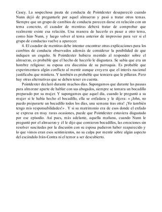 Casey. La sospechosa pauta de conducta de Pointdexter desapareció cuando
Nunn dejó de preguntarle por aquel almuerzo y pasó a tratar otros temas.
Siempre que un grupo de cambios de conducta parecen darse en relación con un
tema concreto, el cazador de mentiras deberá tratar de comprobar que
realmente existe esa relación. Una manera de hacerlo es pasar a otro tema,
como hizo Nunn, y luego volver al tema anterior de improviso para ver si el
grupo de conductas vuelve a aparecer.
4. El cazador de mentiras debe intentar encontrar otras explicaciones para los
cambios de conducta observados además de considerar la posibilidad de que
indiquen un engaño. Si Pointdexter hubiera mentido al responder sobre el
almuerzo, es probable que el hecho de hacerlo le disgustara. Se sabía que era un
hombre religioso: su esposa era diaconisa de su parroquia. Es probable que
experimentara algún conflicto al mentir aunque creyera que el interés nacional
justificaba que mintiera. Y también es probable que temiera que le pillaran. Pero
hay otras alternativas que se deben tener en cuenta.
Pointdexter declaró durante muchos días. Supongamos que durante las pausas
para almorzar aparte de hablar con sus abogados, siempre se tomara un bocadillo
preparado por su mujer. Y supongamos que aquel día, cuando le preguntó a su
mujer si le había hecho el bocadillo, ella se enfadara y le dijera: « ¡John, no
puedo prepararte un bocadillo todos los días, una semana tras otra! ¡Yo también
tengo mis responsabilidades!» . Y si su matrimonio era de esos donde el enfado
se expresa en muy raras ocasiones, puede que Pointdexter estuviera disgustado
por ese episodio. Así pues, más adelante, aquella mañana, cuando Nunn le
preguntó por el almuerzo y él le dijo que comieron bocadillos, las emociones sin
resolver suscitadas por la discusión con su esposa pudieron haber reaparecido y
lo que vimos eran esos sentimientos, no su culpa por mentir sobre algún aspecto
del escándalo Irán-Contra ni el temor a ser descubierto.
 