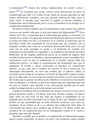 el destinatario.[14] Existen dos formas fundamentales de mentir: ocultar y
falsear.[15] El mentiroso que oculta, retiene cierta información sin decir en
realidad nada que falte a la verdad. El que falsea da un paso adicional: no sólo
retiene información verdadera, sino que presenta información falsa como si
fuera cierta. A menudo, para concretar el engaño es preciso combinar el
ocultamiento con el falseamiento, pero a veces el mentiroso se las arregla con el
ocultamiento simplemente.
No todo el mundo considera que un ocultamiento es una mentira; hay quienes
reservan este nombre sólo para el acto más notorio del falseamiento.[16] Si un
médico no le dice a su paciente que la enfermedad que padece es terminal, si el
marido no le cuenta a la esposa que la hora del almuerzo la pasó en un motel con
la amiga más íntima de ella, si el detective no le confiesa al sospechoso que un
micrófono oculto está registrando la conversación que éste mantiene con su
abogado, en todos estos casos no se transmite información falsa, pese a lo cual
cada uno de estos ejemplos se ajusta a mi definición de mentira. Los
destinatarios no han pedido ser engañados y los ocultadores han obrado de forma
deliberada, sin dar ninguna notificación previa de su intento de engañar. Han
retenido la información a sabiendas e intencionadamente, no por casualidad. Hay
excepciones: casos en que el ocultamiento no es mentira, porque hubo una
notificación previa o se logró el consentimiento del destinatario para que lo
engañasen. Si marido y mujer concuerdan en practicar un « matrimonio
abierto» en que cada uno le ocultará sus amoríos al otro a menos que sea
interrogado directamente, no sería una mentira que el primero callase su
encuentro con la amiga de su esposa en el motel. Si el paciente le pide al médico
que no le diga nada en caso de que las noticias sean malas, no será una mentira
del médico que se guarde esa información. Distinto es el caso de la conversación
entre un abogado y su cliente, ya que la ley dispone que, por sospechoso que éste
sea para la justicia, tiene derecho a esa conversación privada; por lo tanto,
ocultar la transgresión de ese derecho siempre será mentir.
Cuando un mentiroso está en condiciones de escoger el modo de mentir, por lo
general preferirá ocultar y no falsear. Esto tiene muchas ventajas. En primer
lugar, suele ser más fácil: no hay nada que fraguar ni posibilidades de ser
atrapado antes de haber terminado con el asunto. Se dice que Abraham Lincoln
declaró en una oportunidad que no tenía suficiente memoria como para ser
mentiroso. Sí un médico le da a su enfermo una explicación falsa sobre la
enfermedad que padece para ocultarle que lo llevará a la tumba, tendrá que
acordarse de esa explicación para no ser incongruente cuando se le vuelva a
preguntar algo, unos días después.
También es posible que se prefiera el ocultamiento al falseamiento porque
parece menos censurable. Es pasivo, no activo. Los mentirosos suelen sentirse
 
