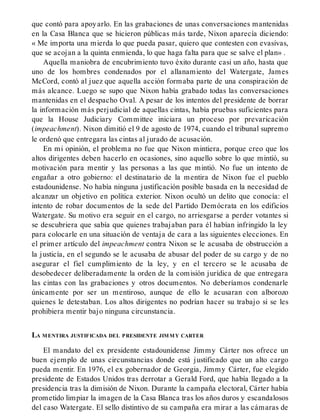 que contó para apoyarlo. En las grabaciones de unas conversaciones mantenidas
en la Casa Blanca que se hicieron públicas más tarde, Nixon aparecía diciendo:
« Me importa una mierda lo que pueda pasar, quiero que contesten con evasivas,
que se acojan a la quinta enmienda, lo que haga falta para que se salve el plan» .
Aquella maniobra de encubrimiento tuvo éxito durante casi un año, hasta que
uno de los hombres condenados por el allanamiento del Watergate, James
McCord, contó al juez que aquella acción formaba parte de una conspiración de
más alcance. Luego se supo que Nixon había grabado todas las conversaciones
mantenidas en el despacho Oval. A pesar de los intentos del presidente de borrar
la información más perjudicial de aquellas cintas, había pruebas suficientes para
que la House Judiciary Committee iniciara un proceso por prevaricación
(impeachment). Nixon dimitió el 9 de agosto de 1974, cuando el tribunal supremo
le ordenó que entregara las cintas al jurado de acusación.
En mi opinión, el problema no fue que Nixon mintiera, porque creo que los
altos dirigentes deben hacerlo en ocasiones, sino aquello sobre lo que mintió, su
motivación para mentir y las personas a las que mintió. No fue un intento de
engañar a otro gobierno: el destinatario de la mentira de Nixon fue el pueblo
estadounidense. No había ninguna justificación posible basada en la necesidad de
alcanzar un objetivo en política exterior. Nixon ocultó un delito que conocía: el
intento de robar documentos de la sede del Partido Demócrata en los edificios
Watergate. Su motivo era seguir en el cargo, no arriesgarse a perder votantes si
se descubriera que sabía que quienes trabajaban para él habían infringido la ley
para colocarle en una situación de ventaja de cara a las siguientes elecciones. En
el primer artículo del impeachment contra Nixon se le acusaba de obstrucción a
la justicía, en el segundo se le acusaba de abusar del poder de su cargo y de no
asegurar el fiel cumplimiento de la ley, y en el tercero se le acusaba de
desobedecer deliberadamente la orden de la comisión jurídica de que entregara
las cintas con las grabaciones y otros documentos. No deberíamos condenarle
únicamente por ser un mentiroso, aunque de ello le acusaran con alborozo
quienes le detestaban. Los altos dirigentes no podrían hacer su trabajo si se les
prohibiera mentir bajo ninguna circunstancia.
LA MENTIRA JUSTIFICADA DEL PRESIDENTE JIMMY CARTER
El mandato del ex presidente estadounidense Jimmy Cárter nos ofrece un
buen ejemplo de unas circunstancias donde está justificado que un alto cargo
pueda mentir. En 1976, el ex gobernador de Georgia, Jimmy Cárter, fue elegido
presidente de Estados Unidos tras derrotar a Gerald Ford, que había llegado a la
presidencia tras la dimisión de Nixon. Durante la campaña electoral, Cárter había
prometido limpiar la imagen de la Casa Blanca tras los años duros y escandalosos
del caso Watergate. El sello distintivo de su campaña era mirar a las cámaras de
 