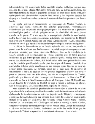telespectadores. El lanzamiento había recibido mucha publicidad porque una
maestra de escuela, Christa McAuliffe, formaba parte de la tripulación. Entre los
telespectadores había muchos escolares, incluidos los alumnos de la maestra, que
tenía que dar una clase desde el espacio. Pero setenta y tres segundos después del
despegue la lanzadera estalló, causando la muerte de las siete personas que iban a
bordo.
La noche anterior al lanzamiento, los ingenieros de Morton Thiokol, la
empresa que había fabricado los cohetes propulsores, recomendaron
oficialmente que se aplazara el despegue porque el frío anunciado en la previsión
meteorológica podría reducir peligrosamente la elasticidad de unas juntas
circulares de goma. Y si eso ocurría, la consiguiente pérdida de combustible
podría hacer que los cohetes propulsores estallaran. Los ingenieros de Thiokol
llamaron a la National Aeronautic and Space Administration (NASA) instándola
unánimemente a que aplazara el lanzamiento previsto para la mañana siguiente.
La fecha de lanzamiento ya se había aplazado tres veces, rompiendo la
promesa de la NASA de que las lanzaderas espaciales seguirían un programa de
despegue rutinario y previsible. Lawrence Mulloy, el director de propulsión de la
NASA, discutió con los ingenieros de Thiokol diciendo que no había pruebas
suficientes de que el frío pudiera dañar las juntas de goma. Mulloy habló aquella
noche con el director de Thiokol, Bob Lund, quien más tarde prestó declaración
ante la comisión presidencial creada para investigar el desastre. Lund declaró
que Mulloy le había dicho aquella noche que pensara como director en lugar de
pensar como ingeniero. Al parecer, Lund así lo hizo: dejó de oponerse al
lanzamiento y anuló la decisión de sus propios ingenieros. Mulloy también se
puso en contacto con Joe Kilminister, uno de los vicepresidentes de Thiokol,
pidiéndole que firmara el visto bueno para el lanzamiento. Lo hizo a las 23:45,
enviando un fax a la NASA recomendando el despegue. Alian McDonald, que
era el director de propulsión de Thiokol, se negó a firmar la autorización oficial.
Dos meses después, McDonald abandonó su puesto en Thiokol.
Más adelante, la comisión presidencial descubrió que a cuatro de los altos
ejecutivos de la NASA responsables de autorizar cada lanzamiento no se les había
dicho nada de las discrepancias entre los ingenieros de Thiokol y el equipo de
cohetes de la NASA la noche que se tomó la decisión de realizar el lanzamiento.
Robert Sieck, jefe de lanzaderas del Kennedy Space Center; Gene Thomas,
director de lanzamiento del Challenger del mismo centro; Arnold Aldrich,
director de sistemas de transporte espacial del Johson Space Center de Houston; y
el director de lanzaderas Moore, declararon que nadie les había dicho que los
ingenieros de Thiokol se oponían a la decisión de efectuar el lanzamiento.
 