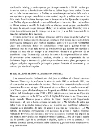 notificación. Mulloy, y es de suponer que otras personas de la NASA, sabían que
las malas noticias o las decisiones difíciles no debían llegar hasta arriba. De ser
así, no deberíamos considerar a Mulloy un mentiroso por no haber informado a
sus superiores, ya que estos habían autorizado el engaño y sabían que no se les
diría nada. En mi opinión, los superiores a los que no se les dijo nada comparten
con Mulloy alguna medida de responsabilidad por el desastre. Son responsables
en última instancia no sólo de la decisión de efectuar un despegue, sino también
de crear la atmósfera que hizo que Mulloy no les dijera nada. Contribuyeron a
crear las condiciones que le condujeron a su error y a su determinación de no
hacerles partícipes de la decisión.
Feynman observa las similitudes existentes entre la situación en la NASA y la
postura de los mandos intermedios en el escándalo Irán-Contra acerca de decirle
al presidente Reagan lo que estaban haciendo, como en el caso de Pointdexter.
Crear una atmósfera donde los subordinados creen que a quienes tienen la
autoridad final no se les debe hablar de temas por los que podrían ser culpados y
ofrecer así una vía de escape a un presidente, destruye el gobierno. El ex
presidente Harry Truman dijo con toda la razón: « La responsabilidad es mía» .
El presidente debe supervisar, evaluar, decidir y ser responsable de las
decisiones. Sugerir lo contrario quizá sea provechoso a corto plazo, pero pone en
peligro cualquier organización jerárquica porque fomenta el descontrol y un
entorno que admite el engaño.
EL JUEZ CLARENCE THOMAS Y LA PROFESORA ANITA HILL
Las contradictorias declaraciones del juez candidato al tribunal supremo
Clarence Thomas y la profesora de derecho Anita Hill en otoño de 1991, nos
ofrecen varias lecciones sobre la mentira. El dramático careo televisado empezó
justo unos días antes de que el Senado debiera confirmar el nombramiento del
juez Thomas para el tribunal supremo. La profesora Hill declaró ante la comision
judicial del Senado que, entre 1981 y 1983, mientras era ayudante de Clarence
Thomas —primero en la Office of Civil Rights del Ministerio de Educación y
luego cuando Thomas pasó a dirigir la Equal Employment Opportunity
Comission— el juez la había acosado sexualmente. « Me hablaba de actos que
había visto en películas pornográficas, de mujeres que mantenían relaciones
sexuales con animales, de sexo en grupo o escenas de violaciones […] Me
hablaba de material pornográfico con personas de penes y pechos enormes
realizando diversos actos sexuales. En varias ocasiones, Thomas me explicó de
una manera muy gráfica sus propias proezas sexuales […] Me dijo que si alguna
vez le contaba algo de su conducta a alguien, acabaría con su carrera.» Hill
hablaba con toda calma, de una manera coherente y, para muchos observadores,
muy convincente.
 