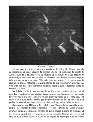Clarence Thomas
Yo me centraré únicamente en la conducta de Hill y de Thomas cuando
declararon, no en la declaración de Thomas ante la comisión antes del asunto de
Anita Hill, ni en la historia previa de ninguno de los dos, ni en la declaración de
otros testigos sobre cada uno de ellos. Al observar su actitud no encontré ninguna
información nueva o especial. Sólo pude observar lo que era evidente para la
prensa: que los dos hablaban y se comportaban de una manera muy convincente.
Con todo, de este enfrentamiento podemos sacar algunas lecciones sobre la
mentira y la actitud.
No habría sido fácil para ninguno de los dos mentir a sabiendas ante todo el
país. Era muchísimo lo que había en juego para ambos. Pensemos en cuál podría
haber sido el resultado al alguno de los dos hubiera actuado de tal forma que, con
razón o sin ella, se hubiera creído que mentía a los medios de comunicación y al
pueblo estadounidense. Pero esto no sucedió: los dos parecían hablar en serio.
Supongamos que Hill decía la verdad y que Thomas había decidido mentir
adrede. Si Thomas hubiera consultado el seído capítulo de Cómo detectar
mentiras habría encontrado al consejo de que la mejor manera de disimular el
temor a ser descubierto es revestirlo con otra emoción. Usando el ejemplo del
libro de John Updike Marry Me, que en la página 33 decía que Ruth, la esposa
 