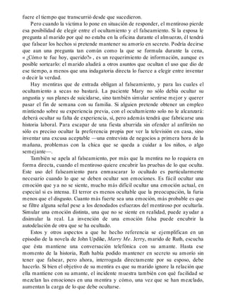 fuere el tiempo que transcurrió desde que sucedieron.
Pero cuando la víctima lo pone en situación de responder, el mentiroso pierde
esa posibilidad de elegir entre el ocultamiento y el falseamiento. Si la esposa le
pregunta al marido por qué no estaba en la oficina durante el almuerzo, él tendrá
que falsear los hechos si pretende mantener su amorío en secreto. Podría decirse
que aun una pregunta tan común como la que se formula durante la cena,
« ¿Cómo te fue hoy, querido?» , es un requerimiento de información, aunque es
posible sortearlo: el marido aludirá a otros asuntos que ocultan el uso que dio de
ese tiempo, a menos que una indagatoria directa lo fuerce a elegir entre inventar
o decir la verdad.
Hay mentiras que de entrada obligan al falseamiento, y para las cuales el
ocultamiento a secas no bastará. La paciente Mary no sólo debía ocultar su
angustia y sus planes de suicidarse, sino también simular sentirse mejor y querer
pasar el fin de semana con su familia. Si alguien pretende obtener un empleo
mintiendo sobre su experiencia previa, con el ocultamiento solo no le alcanzará:
deberá ocultar su falta de experiencia, sí, pero además tendrá que fabricarse una
historia laboral. Para escapar de una fiesta aburrida sin ofender al anfitrión no
sólo es preciso ocultar la preferencia propia por ver la televisión en casa, sino
inventar una excusa aceptable —una entrevista de negocios a primera hora de la
mañana, problemas con la chica que se queda a cuidar a los niños, o algo
semejante—.
También se apela al falseamiento, por más que la mentira no lo requiera en
forma directa, cuando el mentiroso quiere encubrir las pruebas de lo que oculta.
Este uso del falseamiento para enmascarar lo ocultado es particularmente
necesario cuando lo que se deben ocultar son emociones. Es fácil ocultar una
emoción que ya no se siente, mucho más difícil ocultar una emoción actual, en
especial si es intensa. El terror es menos ocultable que la preocupación, la furia
menos que el disgusto. Cuanto más fuerte sea una emoción, más probable es que
se filtre alguna señal pese a los denodados esfuerzos del mentiroso por ocultarla.
Simular una emoción distinta, una que no se siente en realidad, puede ayudar a
disimular la real. La invención de una emoción falsa puede encubrir la
autodelación de otra que se ha ocultado.
Estos y otros aspectos a que he hecho referencia se ejemplifican en un
episodio de la novela de John Updike, Marry Me. Jerry, marido de Ruth, escucha
que ésta mantiene una conversación telefónica con su amante. Hasta ese
momento de la historia, Ruth había podido mantener en secreto su amorío sin
tener que falsear, pero ahora, interrogada directamente por su esposo, debe
hacerlo. Si bien el objetivo de su mentira es que su marido ignore la relación que
ella mantiene con su amante, el incidente muestra también con qué facilidad se
mezclan las emociones en una mentira y cómo, una vez que se han mezclado,
aumentan la carga de lo que debe ocultarse.
 