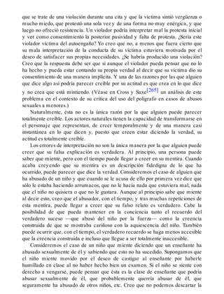 que se trate de una violación durante una cita y que la víctima sintió vergüenza o
mucho miedo, que protestó una sola vez y de una forma no muy enérgica, y que
luego no ofreció resistencia. Un violador podría interpretar mal la protesta inicial
y ver como consentimiento la posterior pasividad y falta de protesta. ¿Sería este
violador víctima del autoengaño? Yo creo que no, a menos que fuera cierto que
su mala interpretación de la conducta de su víctima estuviera motivada por el
deseo de satisfacer sus propias necesidades. ¿Se habría producido una violación?
Creo que la respuesta debe ser que sí aunque el violador pueda pensar que no lo
ha hecho y pueda estar contando su propia verdad al decir que su víctima dio su
consentimiento de una manera implícita. Y una de las razones por las que alguien
que dice algo así podría parecer creíble por su actitud es que crea en lo que dice
y no crea que está mintiendo. (Véase en Cross y Saxe[265] un análisis de este
problema en el contexto de su crítica del uso del polígrafo en casos de abusos
sexuales a menores.)
Naturalmente, ésta no es la única razón por la que alguien puede parecer
totalmente creíble. Los actores naturales tienen la capacidad de transformarse en
el personaje que representan, de creer temporalmente y de una manera casi
instantánea en lo que dicen y, puesto que creen estar diciendo la verdad, su
actitud es totalmente creíble.
Los errores de interpretación no son la única manera por la que alguien puede
creer que su falsa explicación es verdadera. Al principio, una persona puede
saber que miente, pero con el tiempo puede llegar a creer en su mentira. Cuando
acaba creyendo que su mentira es un descripción fidedigna de lo que ha
ocurrido, puede parecer que dice la verdad. Consideremos el caso de alguien que
ha abusado de un niño y que cuando se le acusa de ello por primera vez dice que
sólo le estaba haciendo arrumacos, que no le hacía nada que estuviera mal, nada
que el niño no quisiera o que no le gustara. Aunque al principio sabe que miente
al decir esto, creo que el abusador, con el tiempo, y tras muchas repeticiones de
esta mentira, puede llegar a creer que su falso relato es verdadero. Cabe la
posibilidad de que pueda mantener en la conciencia tanto el recuerdo del
verdadero suceso —que abusó del niño por la fuerza— como la creencia
construida de que se mostraba cariñoso con la aquiescencia del niño. También
puede ocurrir que, con el tiempo, el verdadero recuerdo se haga menos accesible
que la creencia construida e incluso que llegue a ser totalmente inaccesible.
Consideremos el caso de un niño que miente diciendo que un enseñante ha
abusado sexualmente de él y sabiendo que esto no ha sucedido. Supongamos que
el niño miente movido por el deseo de castigar al enseñante por haberle
humillado en clase al no haber hecho bien un examen. Si el niño se siente con
derecho a vengarse, puede pensar que ésta es la clase de enseñante que podría
abusar sexualmente de él, que probablemente querría abusar de él, que
seguramente ha abusado de otros niños, etc. Creo que no podemos descartar la
 