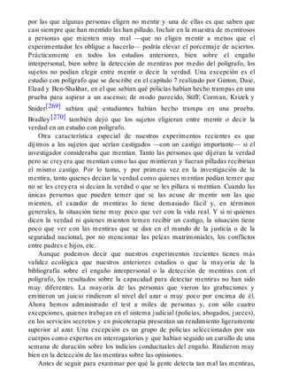 por las que algunas personas eligen no mentir y una de ellas es que saben que
casi siempre que han mentido las han pillado. Incluir en la muestra de mentirosos
a personas que mienten muy mal —que no eligen mentir a menos que el
experimentador les obligue a hacerlo— podría elevar el porcentaje de aciertos.
Prácticamente en todos los estudios anteriores, bien sobre el engaño
interpersonal, bien sobre la detección de mentiras por medio del polígrafo, los
sujetos no podían elegir entre mentir o decir la verdad. Una excepción es el
estudio con polígrafo que se describe en el capítulo 7 realizado por Ginton, Daie,
Elaad y Ben-Shakhar, en el que sabían qué policías habían hecho trampas en una
prueba para aspirar a un ascenso; de modo parecido, StifF, Corman, Krizek y
Snider[269] sabían qué estudiantes habían hecho trampa en una prueba.
Bradley[270] también dejó que los sujetos eligieran entre mentir o decir la
verdad en un estudio con polígrafo.
Otra característica especial de nuestros experimentos recientes es que
dijimos a los sujetos que serían castigados —con un castigo importante— si el
investigador consideraba que mentían. Tanto las personas que dijeran la verdad
pero se creyera que mentían como las que mintieran y fueran pilladas recibirían
el mismo castigo. Por lo tanto, y por primera vez en la investigación de la
mentira, tanto quienes decían la verdad como quienes mentían podían temer que
no se les creyera si decían la verdad o que se les pillara si mentían. Cuando las
únicas personas que pueden temer que se las acuse de mentir son las que
mienten, el cazador de mentiras lo tiene demasiado fácil y, en términos
generales, la situación tiene muy poco que ver con la vida real. Y si ni quienes
dicen la verdad ni quienes mienten temen recibir un castigo, la situación tiene
poco que ver con las mentiras que se dan en el mundo de la justicia o de la
seguridad nacional, por no mencionar las peleas matrimoniales, los conflictos
entre padres e hijos, etc.
Aunque podemos decir que nuestros experimentos recientes tienen más
validez ecológica que nuestros anteriores estudios o que la mayoría de la
bibliografía sobre el engaño interpersonal o la detección de mentiras con el
polígrafo, los resultados sobre la capacidad para detectar mentiras no han sido
muy diferentes. La mayoría de las personas que vieron las grabaciones y
emitieron un juicio rindieron al nivel del azar o muy poco por encima de él.
Ahora hemos administrado el test a miles de personas y, con sólo cuatro
excepciones, quienes trabajan en el sistema judicial (policías, abogados, jueces),
en los servicios secretos y en psicoterapia presentan un rendimiento ligeramente
superior al azar. Una excepción es un grupo de policías seleccionados por sus
cuerpos como expertos en interrogatorios y que habían seguido un cursillo de una
semana de duración sobre los indicios conductuales del engaño. Rindieron muy
bien en la detección de las mentiras sobre las opiniones.
Antes de seguir para examinar por qué la gente detecta tan mal las mentiras,
 