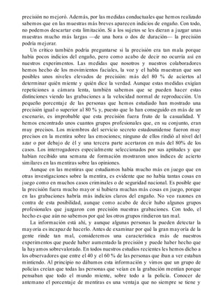 precisión no mejoró. Además, por las medidas conductuales que hemos realizado
sabemos que en las muestras más breves aparecen indicios de engaño. Con todo,
no podemos descartar esta limitación. Si a los sujetos se les dieran a juzgar unas
muestras mucho más largas —de una hora o dos de duración— la precisión
podría mejorar.
Un crítico también podría preguntarse si la precisión era tan mala porque
había pocos indicios del engaño, pero como acabo de decir no ocurría así en
nuestros experimentos. Las medidas que nosotros y nuestros colaboradores
hemos hecho de los movimientos faciales, la voz y el habla muestran que son
posibles unos niveles elevados de precisión: más del 80 % de aciertos al
determinar quién miente y quién dice la verdad. Aunque estas medidas exigían
repeticiones a cámara lenta, también sabemos que se pueden hacer estas
distinciones viendo las grabaciones a la velocidad normal de reproducción. Un
pequeño porcentaje de las personas que hemos estudiado han mostrado una
precisión igual o superior al 80 % y, puesto que lo han conseguido en más de un
escenario, es improbable que esta precisión fuera fruto de la casualidad. Y
hemos encontrado unos cuantos grupos profesionales que, en su conjunto, eran
muy precisos. Los miembros del servicio secreto estadounidense fueron muy
precisos en la mentira sobre las emociones; ninguno de ellos rindió al nivel del
azar o por debajo de él y una tercera parte acertaron en más del 80% de los
casos. Los interrogadores especialmente seleccionados por sus aptitudes y que
habían recibido una semana de formación mostraron unos índices de acierto
similares en las mentiras sobre las opiniones.
Aunque en las mentiras que estudiamos había mucho más en juego que en
otras investigaciones sobre la mentira, es evidente que no había tantas cosas en
juego como en muchos casos criminales o de seguridad nacional. Es posible que
la precisión fuera mucho mayor si hubiera muchas más cosas en juego, porque
en las grabaciones habría más indicios claros del engaño. No veo razones en
contra de esta posibilidad, aunque como acabo de decir hubo algunos grupos
profesionales que juzgaron con precisión nuestras grabaciones. Con todo, el
hecho es que aún no sabemos por qué los otros grupos rindieron tan mal.
La información está ahí, y aunque algunas personas la pueden detectar la
mayoría es incapaz de hacerlo. Antes de examinar por qué la gran mayoría de la
gente rinde tan mal, consideremos una característica más de nuestros
experimentos que puede haber aumentado la precisión y puede haber hecho que
la hayamos sobrevalorado. En todos nuestros estudios recientes les hemos dicho a
los observadores que entre el 40 y el 60 % de las personas que iban a ver estaban
mintiendo. Al principio no dábamos esta información y vimos que un grupo de
policías creían que todas las personas que veían en la grabación mentían porque
pensaban que todo el mundo miente, sobre todo a la policía. Conocer de
antemano el porcentaje de mentiras es una ventaja que no siempre se tiene y
 