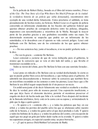 burla.
En la película de Robert Daley, basada en el libro del mismo nombre, Prince
of the City: The True Story of a Cop Who Knew Too Much [Príncipe de la ciudad:
la verdadera historía de un policía que sabía demasiado], encontramos otro
ejemplo de una verdad dicha falsamente. Como proclama el subtítulo, se trata
presuntamente de hechos reales, no ficticios. Robert Leuci es el agente de policía
convertido en informante clandestino de los fiscales del gobierno federal que
querían obtener pruebas de corrupción delictiva entre los policías, abogados,
inspectores con narcotráficantes y miembros de la Mafia. Recogió la mayor
parte de las pruebas gracias a una grabadora escondida entre sus ropas. En
determinado momento se sospecha que podría ser un informante de las
autoridades; si lo descubren con el aparato su vida correrá peligro. Leuci está
hablando con De Stefano, uno de los criminales de los que quiere obtener
pruebas;
« —No nos sentemos hoy junto al tocadiscos, si no no podré grabarte nada —
le dice.
—No veo la gracia —contesta De Stefano.
Leuci comenzó a jactarse de que de veras trabajaba para el gobierno, lo
mismo que la camarera que se veía al otro lado del salón, y que llevaba el
transmisor escondido en la…
Todos se rieron del chiste, pero De Stefano lo hizo con una sonrisita forzada» .
[24]
Leuci pone en ridículo a De Stefano con su verdad desfachatada: lo cierto es
que no puede grabar bien cerca del tocadiscos, y que trabaja para el gobierno. Al
admitirlo tan descaradamente y bromear sobre la camarera que también lleva
un micrófono escondido en los sostenes o entre las piernas, Leuci hace que a De
Stefano le sea difícil seguir sospechando de él sin parecer un necio.
Un ardid semejante al de decir falsamente una verdad es ocultarla a medias.
Se dice la verdad, pero sólo de manera parcial. Una exposición insuficiente, o
una que deja fuera el elemento decisivo, permite al mentiroso preservar el
engaño sin decir de hecho nada que falte a la verdad. Poco después del incidente
de la llamada telefónica, Jerry está en la cama con su esposa y arrimándosele le
pide que le diga a quién quiere:
« —Te quiero a ti —contesta ella—, y a todas las palomas que hay en ese
árbol, y a todos los perritos del pueblo salvo los que se abalanzan sobre nuestro
cubo de la basura, y a todos los gatos salvo al que dejó preñada a Lulú. Y quiero
a todos los bañistas de la playa y a todos los policías del centro, con excepción de
aquél que me pegó un grito por haber dado vuelta en la avenida. Y quiero a todos
tus espantosos amigos, en especial cuando estoy un poco borracha…
» —¿Y qué te parece DickMathias? (el amante de Ruth).
 