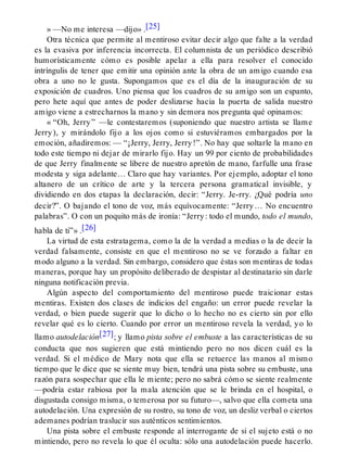 » —No me interesa —dijo» .[25]
Otra técnica que permite al mentiroso evitar decir algo que falte a la verdad
es la evasiva por inferencia incorrecta. El columnista de un periódico describió
humorísticamente cómo es posible apelar a ella para resolver el conocido
intríngulis de tener que emitir una opinión ante la obra de un amigo cuando esa
obra a uno no le gusta. Supongamos que es el día de la inauguración de su
exposición de cuadros. Uno piensa que los cuadros de su amigo son un espanto,
pero hete aquí que antes de poder deslizarse hacia la puerta de salida nuestro
amigo viene a estrecharnos la mano y sin demora nos pregunta qué opinamos:
« “Oh, Jerry” —le contestaremos (suponiendo que nuestro artista se llame
Jerry), y mirándolo fijo a los ojos como si estuviéramos embargados por la
emoción, añadiremos: — “¡Jerry, Jerry, Jerry!”. No hay que soltarle la mano en
todo este tiempo ni dejar de mirarlo fijo. Hay un 99 por ciento de probabilidades
de que Jerry finalmente se libere de nuestro apretón de mano, farfulle una frase
modesta y siga adelante… Claro que hay variantes. Por ejemplo, adoptar el tono
altanero de un crítico de arte y la tercera persona gramatical invisible, y
dividiendo en dos etapas la declaración, decir: “Jerry. Je-rry. ¿Qué podría uno
decir?”. O bajando el tono de voz, más equívocamente: “Jerry… No encuentro
palabras”. O con un poquito más de ironía: “Jerry: todo el mundo, todo el mundo,
habla de ti”» .[26]
La virtud de esta estratagema, como la de la verdad a medias o la de decir la
verdad falsamente, consiste en que el mentiroso no se ve forzado a faltar en
modo alguno a la verdad. Sin embargo, considero que éstas son mentiras de todas
maneras, porque hay un propósito deliberado de despistar al destinatario sin darle
ninguna notificación previa.
Algún aspecto del comportamiento del mentiroso puede traicionar estas
mentiras. Existen dos clases de indicios del engaño: un error puede revelar la
verdad, o bien puede sugerir que lo dicho o lo hecho no es cierto sin por ello
revelar qué es lo cierto. Cuando por error un mentiroso revela la verdad, yo lo
llamo autodelación[27]; y llamo pista sobre el embuste a las características de su
conducta que nos sugieren que está mintiendo pero no nos dicen cuál es la
verdad. Si el médico de Mary nota que ella se retuerce las manos al mismo
tiempo que le dice que se siente muy bien, tendrá una pista sobre su embuste, una
razón para sospechar que ella le miente; pero no sabrá cómo se siente realmente
—podría estar rabiosa por la mala atención que se le brinda en el hospital, o
disgustada consigo misma, o temerosa por su futuro—, salvo que ella cometa una
autodelación. Una expresión de su rostro, su tono de voz, un desliz verbal o ciertos
ademanes podrían traslucir sus auténticos sentimientos.
Una pista sobre el embuste responde al interrogante de si el sujeto está o no
mintiendo, pero no revela lo que él oculta: sólo una autodelación puede hacerlo.
 