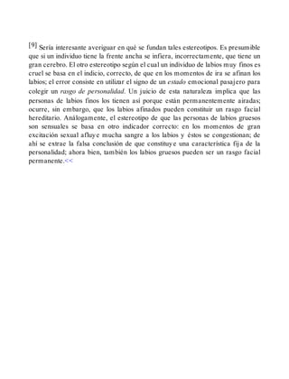 [9] Sería interesante averiguar en qué se fundan tales estereotipos. Es presumible
que si un individuo tiene la frente ancha se infiera, incorrectamente, que tiene un
gran cerebro. El otro estereotipo según el cual un individuo de labios muy finos es
cruel se basa en el indicio, correcto, de que en los momentos de ira se afinan los
labios; el error consiste en utilizar el signo de un estado emocional pasajero para
colegir un rasgo de personalidad. Un juicio de esta naturaleza implica que las
personas de labios finos los tienen así porque están permanentemente airadas;
ocurre, sin embargo, que los labios afinados pueden constituir un rasgo facial
hereditario. Análogamente, el estereotipo de que las personas de labios gruesos
son sensuales se basa en otro indicador correcto: en los momentos de gran
excitación sexual afluye mucha sangre a los labios y éstos se congestionan; de
ahí se extrae la falsa conclusión de que constituye una característica fija de la
personalidad; ahora bien, también los labios gruesos pueden ser un rasgo facial
permanente.<<
 