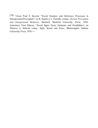 [10] Véase Paul F. Secord, “Facial Features and Inference Processes in
Interpersonal Perception”, en R. Tagnirí y L. Petrullo, comps., Person Perception
and Interpersonal Behavior, Stanford: Stanford University Press, 1958.
Asimismo, Paul Ekman, “Facial Signs: Facts, Fantasies and Possibilities’, en
Thomas A. Sebeok, comp., Sight, Sound and Sense, Bloomington: Indiana
University Press, 1978.<<
 