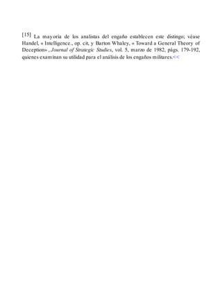 [15] La mayoría de los analistas del engaño establecen este distingo; véase
Handel, « Intelligence., op. cit, y Barton Whaley, « Toward a General Theory of
Deception» , Journal of Strategic Studies, vol. 5, marzo de 1982, págs. 179-192,
quienes examinan su utilidad para el análisis de los engaños militares.<<
 