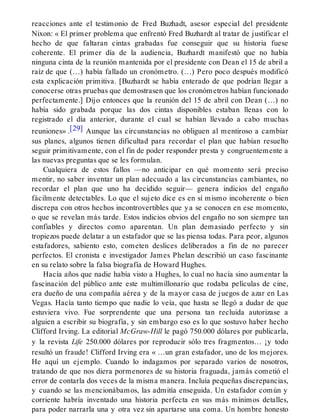 reacciones ante el testimonio de Fred Buzhadt, asesor especial del presidente
Nixon: « El primer problema que enfrentó Fred Buzhardt al tratar de justificar el
hecho de que faltaran cintas grabadas fue conseguir que su historia fuese
coherente. El primer día de la audiencia, Buzhardt manifestó que no había
ninguna cinta de la reunión mantenida por el presidente con Dean el 15 de abril a
raíz de que (…) había fallado un cronómetro. (…) Pero poco después modificó
esta explicación primitiva. [Buzhardt se había enterado de que podrían llegar a
conocerse otras pruebas que demostrasen que los cronómetros habían funcionado
perfectamente.] Dijo entonces que la reunión del 15 de abril con Dean (…) no
había sido grabada porque las dos cintas disponibles estaban llenas con lo
registrado el día anterior, durante el cual se habían llevado a cabo muchas
reuniones» .[29] Aunque las circunstancias no obliguen al mentiroso a cambiar
sus planes, algunos tienen dificultad para recordar el plan que habían resuelto
seguir primitivamente, con el fin de poder responder presta y congruentemente a
las nuevas preguntas que se les formulan.
Cualquiera de estos fallos —no anticipar en qué momento será preciso
mentir, no saber inventar un plan adecuado a las circunstancias cambiantes, no
recordar el plan que uno ha decidido seguir— genera indicios del engaño
fácilmente detectables. Lo que el sujeto dice es en sí mismo incoherente o bien
discrepa con otros hechos incontrovertibles que ya se conocen en ese momento,
o que se revelan más tarde. Estos indicios obvios del engaño no son siempre tan
confiables y directos como aparentan. Un plan demasiado perfecto y sin
tropiezos puede delatar a un estafador que se las piensa todas. Para peor, algunos
estafadores, sabiento esto, cometen deslices deliberados a fin de no parecer
perfectos. El cronista e investigador James Phelan describió un caso fascinante
en su relato sobre la falsa biografía de Howard Hughes.
Hacía años que nadie había visto a Hughes, lo cual no hacía sino aumentar la
fascinación del público ante este multimillonario que rodaba películas de cine,
era dueño de una compañía aérea y de la mayor casa de juegos de azar en Las
Vegas. Hacía tanto tiempo que nadie lo veía, que hasta se llegó a dudar de que
estuviera vivo. Fue sorprendente que una persona tan recluida autorizase a
alguien a escribir su biografía, y sin embargo eso es lo que sostuvo haber hecho
Clifford Irving. La editorial McGraw-Hill le pagó 750.000 dólares por publicarla,
y la revista Life 250.000 dólares por reproducir sólo tres fragmentos… ¡y todo
resultó un fraude! Clifford Irving era « …un gran estafador, uno de los mejores.
He aquí un ejemplo. Cuando lo indagamos por separado varios de nosotros,
tratando de que nos diera pormenores de su historia fraguada, jamás cometió el
error de contarla dos veces de la misma manera. Incluía pequeñas discrepancias,
y cuando se las mencionábamos, las admitía enseguida. Un estafador común y
corriente habría inventado una historia perfecta en sus más mínimos detalles,
para poder narrarla una y otra vez sin apartarse una coma. Un hombre honesto
 