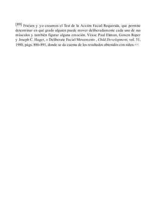 [89] Friesen y yo creamos el Test de la Acción Facial Requerida, que permite
determinar en qué grado alguien puede mover deliberadamente cada uno de sus
músculos y también figurar alguna emoción. Véase Paul Ekman, Gowen Roper
y Joseph C. Hager, « Deliberate Facial Movement» , Child Development, vol. 51,
1980, págs. 886-891, donde se da cuenta de los resultados obtenidos con niños.<<
 