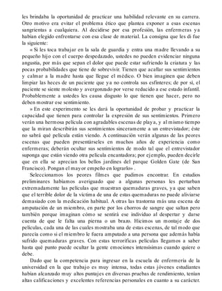 les brindaba la oportunidad de practicar una habilidad relevante en su carrera.
Otro motivo era evitar el problema ético que plantea exponer a esas escenas
sangrientas a cualquiera. Al decidirse por esa profesión, las enfermeras ya
habían elegido enfrentarse con esa clase de material. La consigna que les di fue
la siguiente:
« Si les toca trabajar en la sala de guardia y entra una madre llevando a su
pequeño hijo con el cuerpo despedazado, ustedes no pueden evidenciar ninguna
angustia, por más que sepan el dolor que puede estar sufriendo la criatura y las
pocas probabilidades que tiene de sobrevivir. Tienen que acallar sus sentimientos
y calmar a la madre hasta que llegue el médico. O bien imaginen que deben
limpiar las heces de un paciente que ya no controla sus esfínteres; de por sí, el
paciente se siente molesto y avergonzado por verse reducido a ese estado infantil.
Probablemente a ustedes les causa disgusto lo que tienen que hacer, pero no
deben mostrar ese sentimiento.
» En este experimento se les dará la oportunidad de probar y practicar la
capacidad que tienen para controlar la expresión de sus sentimientos. Primero
verán una hermosa película con agradables escenas de playa, y al mismo tiempo
que la miran describirán sus sentimientos sinceramente a un entrevistador; éste
no sabrá qué película están viendo. A continuación verán algunas de las peores
escenas que pueden presentárseles en muchos años de experiencia como
enfermeras; deberán ocultar sus sentimientos de modo tal que el entrevistador
suponga que están viendo otra película encantadora; por ejemplo, pueden decirle
que en ella se aprecian los bellos jardines del parque Golden Gate (de San
Francisco). Pongan el mayor empeño en lograrlo» .
Seleccionamos los peores filmes que pudimos encontrar. En estudios
preliminares habíamos averiguado que a algunas personas les perturban
extremadamente las películas que muestran quemaduras graves, ya que saben
que el terrible dolor de la víctima de una de estas quemaduras no puede aliviarse
demasiado con la medicación habitual. A otras las trastorna más una escena de
amputación de un miembro, en parte por los chorros de sangre que saltan pero
también porque imaginan cómo se sentirá ese individuo al despertar y darse
cuenta de que le falta una pierna o un brazo. Hicimos un montaje de dos
películas, cada una de las cuales mostraba una de estas escenas, de tal modo que
parecía como si el miembro le fuera amputado a una persona que además había
sufrido quemaduras graves. Con estas terroríficas películas llegamos a saber
hasta qué punto puede ocultar la gente emociones intensísimas cuando quiere o
debe.
Dado que la competencia para ingresar en la escuela de enfermería de la
universidad en la que trabajo es muy intensa, todas estas jóvenes estudiantes
habían alcanzado muy altos puntajes en diversas pruebas de rendimiento, tenían
altas calificaciones y excelentes referencias personales en cuanto a su carácter.
 