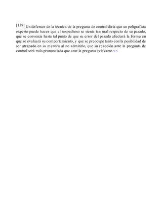 [139] Un defensor de la técnica de la pregunta de control diría que un poligrafista
experto puede hacer que el sospechoso se sienta tan mal respecto de su pasado,
que se convenza hasta tal punto de que su error del pasado afectará la forma en
que se evaluará su comportamiento, y que se preocupe tanto con la posibilidad de
ser atrapado en su mentira al no admitirlo, que su reacción ante la pregunta de
control será más pronunciada que ante la pregunta relevante.<<
 