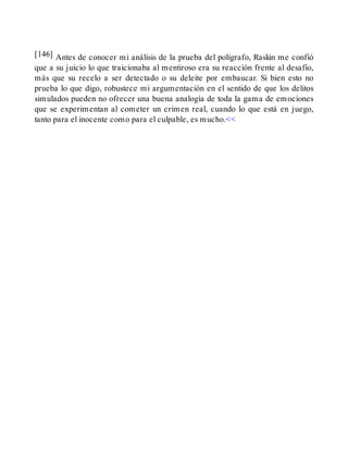 [146] Antes de conocer mi análisis de la prueba del polígrafo, Raskin me confió
que a su juicio lo que traicionaba al mentiroso era su reacción frente al desafío,
más que su recelo a ser detectado o su deleite por embaucar. Si bien esto no
prueba lo que digo, robustece mi argumentación en el sentido de que los delitos
simulados pueden no ofrecer una buena analogía de toda la gama de emociones
que se experimentan al cometer un crimen real, cuando lo que está en juego,
tanto para el inocente como para el culpable, es mucho.<<
 