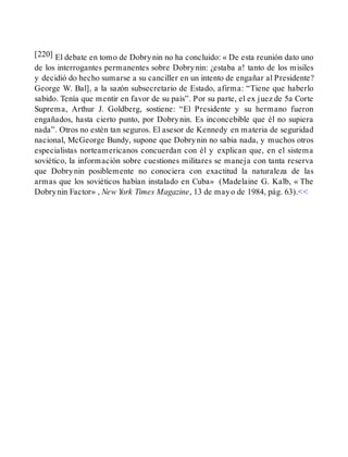 [220] El debate en tomo de Dobrynin no ha concluido: « De esta reunión dato uno
de los interrogantes permanentes sobre Dobrynin: ¿estaba a! tanto de los misiles
y decidió do hecho sumarse a su canciller en un intento de engañar al Presidente?
George W. Bal], a la sazón subsecretario de Estado, afirma: “Tiene que haberlo
sabido. Tenía que mentir en favor de su país”. Por su parte, el ex juez de 5a Corte
Suprema, Arthur J. Goldberg, sostiene: “El Presidente y su hermano fueron
engañados, hasta cierto punto, por Dobrynin. Es inconcebible que él no supiera
nada”. Otros no estén tan seguros. El asesor de Kennedy en materia de seguridad
nacional, McGeorge Bundy, supone que Dobrynin no sabia nada, y muchos otros
especialistas norteamericanos concuerdan con él y explican que, en el sistema
soviético, la información sobre cuestiones militares se maneja con tanta reserva
que Dobrynin posiblemente no conociera con exactitud la naturaleza de las
armas que los soviéticos habían instalado en Cuba» (Madelaine G. Kalb, « The
Dobrynin Factor» , New York Times Magazine, 13 de mayo de 1984, pág. 63).<<
 