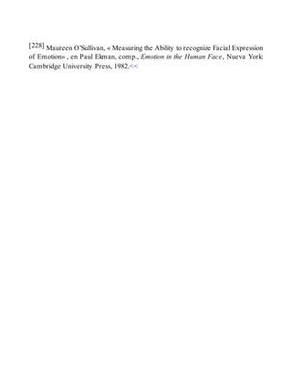 [228] Maureen O’Sullivan, « Measuring the Ability to recognize Facial Expression
of Emotion» , en Paul Ekman, comp., Emotion in the Human Face, Nueva York:
Cambridge University Press, 1982.<<
 