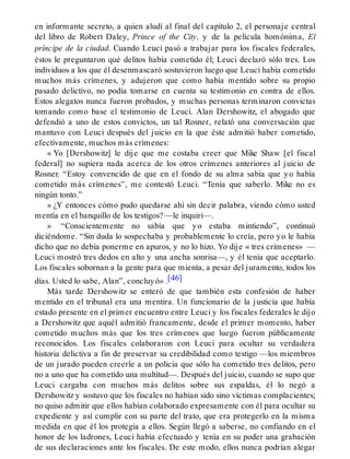 en informante secreto, a quien aludí al final del capítulo 2, el personaje central
del libro de Robert Daley, Prince of the City, y de la película homónima, El
príncipe de la ciudad. Cuando Leuci pasó a trabajar para los fiscales federales,
éstos le preguntaron qué delitos había cometido él; Leuci declaró sólo tres. Los
individuos a los que él desenmascaró sostuvieron luego que Leuci había cometido
muchos más crímenes, y adujeron que como había mentido sobre su propio
pasado delictivo, no podía tomarse en cuenta su testimonio en contra de ellos.
Estos alegatos nunca fueron probados, y muchas personas terminaron convictas
tomando como base el testimonio de Leuci. Alan Dershowitz, el abogado que
defendió a uno de estos convictos, un tal Rosner, relató una conversación que
mantuvo con Leuci después del juicio en la que éste admitió haber cometido,
efectivamente, muchos más crímenes:
« Yo [Dershowitz] le dije que me costaba creer que Mike Shaw [el fiscal
federal] no supiera nada acerca de los otros crímenes anteriores al juicio de
Rosner. “Estoy convencido de que en el fondo de su alma sabía que yo había
cometido más crímenes”, me contestó Leuci. “Tenía que saberlo. Mike no es
ningún tonto.”
» ¿Y entonces cómo pudo quedarse ahí sin decir palabra, viendo cómo usted
mentía en el banquillo de los testigos? —le inquirí—.
» “Conscientemente no sabía que yo estaba mintiendo”, continuó
diciéndome. “Sin duda lo sospechaba y probablemente lo creía, pero yo le había
dicho que no debía ponerme en apuros, y no lo hizo. Yo dije « tres crímenes» —
Leuci mostró tres dedos en alto y una ancha sonrisa—, y él tenía que aceptarlo.
Los fiscales sobornan a la gente para que mienta, a pesar del juramento, todos los
días. Usted lo sabe, Alan”, concluyó» .[46]
Más tarde Dershowitz se enteró de que también esta confesión de haber
mentido en el tribunal era una mentira. Un funcionario de la justicia que había
estado presente en el primer encuentro entre Leuci y los fiscales federales le dijo
a Dershowitz que aquél admitió francamente, desde el primer momento, haber
cometido muchos más que los tres crímenes que luego fueron públicamente
reconocidos. Los fiscales colaboraron con Leuci para ocultar su verdadera
historia delictiva a fin de preservar su credibilidad como testigo —los miembros
de un jurado pueden creerle a un policía que sólo ha cometido tres delitos, pero
no a uno que ha cometido una multitud—. Después del juicio, cuando se supo que
Leuci cargaba con muchos más delitos sobre sus espaldas, él lo negó a
Dershowitz y sostuvo que los fiscales no habían sido sino víctimas complacientes;
no quiso admitir que ellos habían colaborado expresamente con él para ocultar su
expediente y así cumplir con su parte del trato, que era protegerlo en la misma
medida en que él los protegía a ellos. Según llegó a saberse, no confiando en el
honor de los ladrones, Leuci había efectuado y tenía en su poder una grabación
de sus declaraciones ante los fiscales. De este modo, ellos nunca podrían alegar
 
