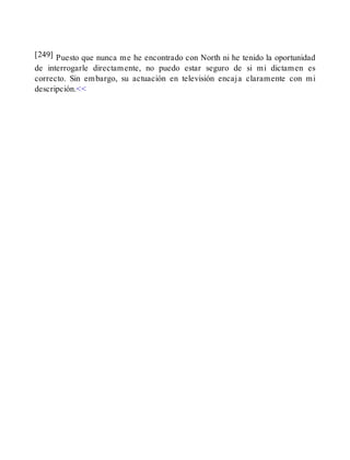[249] Puesto que nunca me he encontrado con North ni he tenido la oportunidad
de interrogarle directamente, no puedo estar seguro de si mi dictamen es
correcto. Sin embargo, su actuación en televisión encaja claramente con mi
descripción.<<
 