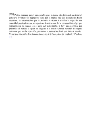 [258] Podría parecer que el autoengaño no es más que otra forma de designar el
concepto freudiano de represión. Pero por lo menos hay dos diferencias. En la
represión, la información que la persona se oculta a sí misma surge de una
necesidad profundamente arraigada en la estructura de la personalidad, algo que
normalmente no sucede en el caso del autoengaño. Y hay quien afirma que
presentar la verdad a quien se engaña a sí mismo puede romper el engaño
mientras que, en la represión, presentar la verdad no hará que ésta se admita.
Véase una discusión de estas cuestiones en Self-Deception, de Lockard y Paulhus.
<<
 