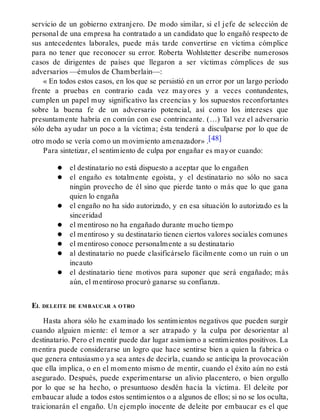 servicio de un gobierno extranjero. De modo similar, si el jefe de selección de
personal de una empresa ha contratado a un candidato que lo engañó respecto de
sus antecedentes laborales, puede más tarde convertirse en víctima cómplice
para no tener que reconocer su error. Roberta Wohlstetter describe numerosos
casos de dirigentes de países que llegaron a ser víctimas cómplices de sus
adversarios —émulos de Chamberlain—:
« En todos estos casos, en los que se persistió en un error por un largo período
frente a pruebas en contrario cada vez mayores y a veces contundentes,
cumplen un papel muy significativo las creencias y los supuestos reconfortantes
sobre la buena fe de un adversario potencial, así como los intereses que
presuntamente habría en común con ese contrincante. (…) Tal vez el adversario
sólo deba ayudar un poco a la víctima; ésta tenderá a disculparse por lo que de
otro modo se vería como un movimiento amenazador» .[48]
Para sintetizar, el sentimiento de culpa por engañar es mayor cuando:
el destinatario no está dispuesto a aceptar que lo engañen
el engaño es totalmente egoísta, y el destinatario no sólo no saca
ningún provecho de él sino que pierde tanto o más que lo que gana
quien lo engaña
el engaño no ha sido autorizado, y en esa situación lo autorizado es la
sinceridad
el mentiroso no ha engañado durante mucho tiempo
el mentiroso y su destinatario tienen ciertos valores sociales comunes
el mentiroso conoce personalmente a su destinatario
al destinatario no puede clasificárselo fácilmente como un ruin o un
incauto
el destinatario tiene motivos para suponer que será engañado; más
aún, el mentiroso procuró ganarse su confianza.
EL DELEITE DE EMBAUCAR A OTRO
Hasta ahora sólo he examinado los sentimientos negativos que pueden surgir
cuando alguien miente: el temor a ser atrapado y la culpa por desorientar al
destinatario. Pero el mentir puede dar lugar asimismo a sentimientos positivos. La
mentira puede considerarse un logro que hace sentirse bien a quien la fabrica o
que genera entusiasmo ya sea antes de decirla, cuando se anticipa la provocación
que ella implica, o en el momento mismo de mentir, cuando el éxito aún no está
asegurado. Después, puede experimentarse un alivio placentero, o bien orgullo
por lo que se ha hecho, o presuntuoso desdén hacía la víctima. El deleite por
embaucar alude a todos estos sentimientos o a algunos de ellos; si no se los oculta,
traicionarán el engaño. Un ejemplo inocente de deleite por embaucar es el que
 