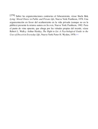 [279] Sobre las argumentaciones contrarias al falseamiento, véase Sísela Bok,
Lying: Moral Choice in Public and Private Life, Nueva York: Pantheon, 1978. Una
argumentación en favor del ocultamiento en la vida privada (aunque no en la
pública) presenta la misma autora en Secrets, Nueva York: Pantheon, 1982. Para
el punto de vista opuesto, que aboga por las virtudes propias del mentir, véase
Robert L. Walk y Arthur Henley, The Right to Lie: A Psychological Guide to the
Uses of Deceit in Everyday Life, Nueva York: Peter H. Wyden, 1970.<<
 