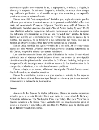 encuentran aquellas que expresan la ira, la repugnancia, el miedo, la alegría, la
tristeza y la sorpresa. En cuanto al desprecio, o desdén, es menos claro, aunque
hay evidencia preliminar en el sentido de que esta emoción y su expresión
pueden reconocerse universalmente.
Ekman describió "microexpresiones" faciales que, según demostró, pueden
utilizarse para detectar las mentiras con cierto grado de confiabilidad, ello como
parte del denominado Proyecto Diógenes. También desarrolló el Sistema de
Codificación Facial de Acciones (en inglés "Facial Action Coding System" FACS)
para clasificar todas las expresiones del rostro humano que sea posible imaginar.
Ha publicado investigaciones acerca de una variedad muy amplia de temas
dentro del ámbito del comportamiento no verbal. Sus trabajos acerca de la
mentira, por ejemplo, no se limitaron a las expresiones del rostro, sino que se
basaron en observaciones acerca del cuerpo humano en su totalidad.
Ekman utiliza también los signos verbales de la mentira. Al ser entrevistado
acerca del caso Mónica Lewinsky, afirmó que, debido al lenguaje eufemístico de
Bill Clinton, era posible afirmar que estaba mintiendo.
Las contribuciones de Ekman al Comité Editorial de la revista Greater Good,
publicada por el Greater Good Science Center, un centro de investigación
científica interdisciplinaria de la Universidad de California, Berkeley, incluyen las
interpretación de investigaciones científicas acerca de los fundamentos de la
compasión, el altruismo y las relaciones humanas pacíficas.
Ekman trabaja, actualmente, al lado del investigador Dimitris Metaxas en el
diseño de un detector visual de mentiras.
Ekman ha contribuido, también, en gran medida al estudio de los aspectos
sociales de la mentira, de las razones por las que mentimos y por las que no suele
preocuparnos la detección de las mentiras.
OBRAS:
Además de La decena de títulos publicados, Ekman ha escrito numerosos
artículos para la revista Greater Good que edita la Universidad de Berkeley.
Articulista habitual de The Washington Post, Usa Today, The New York Times,
Sdentist America y la revista Time. Actualmente, sus investigaciones giran en
torno a la mentira y está trabajando con Dimitris Metexas para la elabora-ción
de un detector visual de mentiras.
 