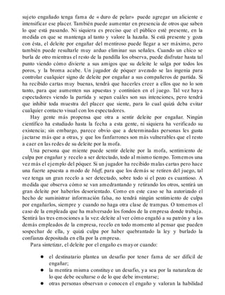 sujeto engañado tenga fama de « duro de pelar» puede agregar un aliciente e
intensificar ese placer. También puede aumentar en presencia de otros que saben
lo que está pasando. Ni siquiera es preciso que el público esté presente, en la
medida en que se mantenga al tanto y valore la hazaña. Si está presente y goza
con ésta, el deleite por engañar del mentiroso puede llegar a ser máximo, pero
también puede resultarle muy arduo eliminar sus señales. Cuando un chico se
burla de otro mientras el resto de la pandilla los observa, puede disfrutar hasta tal
punto viendo cómo divierte a sus amigos que su deleite le salga por todos los
poros, y la broma acabe. Un jugador de póquer avezado se las ingenia para
controlar cualquier signo de deleite por engañar a sus compañeros de partida. Si
ha recibido cartas muy buenas, tendrá que hacerles creer a ellos que no lo son
tanto, para que aumenten sus apuestas y continúen en el juego. Tal vez haya
espectadores viendo la partida y sepan cuáles son sus intenciones, pero tendrá
que inhibir toda muestra del placer que siente, para lo cual quizá deba evitar
cualquier contacto visual con los espectadores.
Hay gente más propensa que otra a sentir deleite por engañar. Ningún
científico ha estudiado hasta la fecha a esta gente, ni siquiera ha verificado su
existencia; sin embargo, parece obvio que a determinadas personas les gusta
jactarse más que a otras, y que los fanfarrones son más vulnerables que el resto
a caer en las redes de su deleite por la mofa.
Una persona que miente puede sentir deleite por la mofa, sentimiento de
culpa por engañar y recelo a ser detectado, todo al mismo tiempo. Tomemos una
vez más el ejemplo del póquer. Si un jugador ha recibido malas cartas pero hace
una fuerte apuesta a modo de bluff, para que los demás se retiren del juego, tal
vez tenga un gran recelo a ser detectado, sobre todo si el pozo es cuantioso. A
medida que observa cómo se van amedrantando y retirando los otros, sentirá un
gran deleite por haberlos desorientado. Como en este caso se ha autorizado el
hecho de suministrar información falsa, no tendrá ningún sentimiento de culpa
por engañarlos, siempre y cuando no haga otra clase de trampas. O tomemos el
caso de la empleada que ha malversado los fondos de la empresa donde trabaja.
Sentirá las tres emociones a la vez: deleite al ver cómo engañó a su patrón y a los
demás empleados de la empresa, recelo en todo momento al pensar que pueden
sospechar de ella, y quizá culpa por haber quebrantado la ley y burlado la
confianza depositada en ella por la empresa.
Para sintetizar, el deleite por el engaño es mayor cuando:
el destinatario plantea un desafío por tener fama de ser difícil de
engañar;
la mentira misma constituye un desafio, ya sea por la naturaleza de
lo que debe ocultarse o de lo que debe inventarse;
otras personas observan o conocen el engaño y valoran la habilidad
 