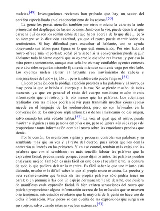 maletas.[49] Investigaciones recientes han probado que hay un sector del
cerebro especializado en el reconocimiento de los rostros.[50]
La gente les presta atención también por otros motivos: la cara es la sede
primordial del despliegue de las emociones. Junto con la voz, puede decirle al que
escucha cuáles son los sentimientos del que habla acerca de lo que dice… pero
no siempre se lo dice con exactitud, ya que el rostro puede mentir sobre los
sentimientos. Si hay dificultad para escuchar al hablante, uno se ayuda
observando sus labios para figurarse lo que está enunciando. Por otro lado, el
rostro ofrece una importante señal para saber si la conversación puede seguir
adelante: todo hablante espera que su oyente lo escuche realmente, y por eso lo
mira permanentemente, aunque esta señal no es muy confiable: oyentes corteses
pero aburridos seguirán mirando fijamente mientras su mente vaga por otro lado.
Los oyentes suelen alentar al hablante con movimientos de cabeza e
interjecciones del tipo « jajá!» … pero también esto puede fingirse.[51]
En comparación con la pródiga atención prestada a las palabras y al rostro, es
muy poca la que se brinda al cuerpo y a la voz. No se pierde mucho, de todas
maneras, ya que en general el resto del cuerpo suministra mucho menos
información que el rostro, y la voz menos que las palabras. Los ademanes
realizados con las manos podrían servir para transmitir muchas cosas (como
sucede en el lenguaje de los sordomudos), pero no son habituales en la
conversación de los europeos septentrionales o de los americanos de ese origen,
salvo cuando les está vedado hablar.[52] La voz, al igual que el rostro, puede
mostrar si alguien es una persona emotiva o no, pero se ignora aún si es capaz de
proporcionar tanta información como el rostro sobre las emociones precisas que
siente.
Por lo común, los mentirosos vigilan y procuran controlar sus palabras y su
semblante más que su voz y el resto del cuerpo, pues saben que los demás
centrarán su interés en los primeros. Y en ese control, tendrán más éxito con las
palabras que con el semblante: es más sencillo falsear las palabras que la
expresión facial, precisamente porque, como dijimos antes, las palabras pueden
ensayarse mejor. También es más fácil en este caso el ocultamiento, la censura
de todo lo que pudiera delatar la mentira. Es fácil saber lo que uno mismo está
diciendo, mucho más difícil saber lo que el propio rostro muestra. La precisa y
neta realimentación que brinda oír las propias palabras sólo podría tener un
paralelo en pronunciarlas con un espejo permanentemente delante, que pusiera
de manifiesto cada expresión facial. Si bien existen sensaciones del rostro que
podrían proporcionar alguna información acerca de los músculos que se mueven
o se tensionan, mis estudios revelaron que la mayoría de la gente no hace uso de
dicha información. Muy pocos se dan cuenta de las expresiones que surgen en
sus rostros, salvo cuando éstas se vuelven extremas.[53]
 