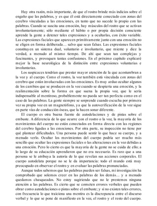 Hay otra razón, más importante, de que el rostro brinde más indicios sobre el
engaño que las palabras, y es que él está directamente conectado con zonas del
cerebro vinculadas a las emociones, en tanto que no sucede lo propio con las
palabras. Cuando se suscita una emoción, hay músculos del rostro que se activan
involuntariamente; sólo mediante el hábito o por propia decisión consciente
aprende la gente a detener tales expresiones y a ocultarlas, con éxito variable.
Las expresiones faciales que aparecen primitivamente junto con una emoción no
se eligen en forma deliberada… salvo que sean falsas. Las expresiones faciales
constituyen un sistema dual, voluntario e involuntario, que miente y dice la
verdad, a menudo al mismo tiempo. De ahí que sean tan complejas y
fascinantes, y provoquen tantas confusiones. En el próximo capítulo explicaré
mejor la base neurológica de la distinción entre expresiones voluntarias e
involuntarias.
Los suspicaces tendrían que prestar mayor atención de la que acostumbran a
la voz y al cuerpo. Como el rostro, la voz también está vinculada con zonas del
cerebro que están involucradas con las emociones. Es muy arduo ocultar algunos
de los cambios que se producen en la voz cuando se despierta una emoción, y la
realimentación sobre la forma en que suena la propia voz, que le sería
indispensable al mentiroso, probablemente no pueda ser tan perfecta como en el
caso de las palabras. La gente siempre se sorprende cuando escucha por primera
vez su propia voz en un magnetófono, ya que la autoverificación de la voz sigue
en parte vías de conducción óseas, que la hacen sonar diferente.
El cuerpo es otra buena fuente de autodelaciones y de pistas sobre el
embuste. A diferencia de lo que ocurre con el rostro o la voz, la mayoría de los
movimientos del cuerpo no están conectados en forma directa con las regiones
del cerebro ligadas a las emociones. Por otra parte, su inspección no tiene por
qué plantear dificultades. Una persona puede sentir lo que hace su cuerpo, y a
menudo verlo. Ocultar los movimientos del cuerpo podría ser mucho más
sencillo que ocultar las expresiones faciales o las alteraciones en la voz debidas a
una emoción. Pero lo cierto es que la mayoría de la gente no se cuida de ello; a
lo largo de su educación aprendieron que no era necesario. Es raro que a una
persona se le atribuya la autoría de lo que revelan sus acciones corporales. El
cuerpo autodelata porque no se le da importancia: todo el mundo está muy
preocupado en observar el rostro y en evaluar las palabras pronunciadas.
Aunque todos sabemos que las palabras pueden ser falsas, mi investigación ha
comprobado que solemos creer en las palabras de los demás… y a menudo
quedamos chasqueados. No estoy sugiriendo que no le prestemos ninguna
atención a las palabras. Es cierto que se cometen errores verbales que pueden
obrar como autodelaciones o pistas sobre el embuste; y sí no existen tales errores,
con frecuencia lo que traiciona una mentira es la discrepancia entre el discurso
verbal y lo que se pone de manifiesto en la voz, el rostro y el resto del cuerpo.
 