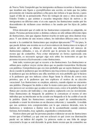 de Nueva York. Comprobó que los inmigrantes sicilianos recurrían a ilustraciones
que trazaban una figura o ejemplificaban una acción, en tanto que los judíos
provenientes de Lituania apelaban a ellas para dar énfasis a lo que decían, o para
seguir el hilo de su pensamiento. Pero los vástagos de unos y otros nacidos en
Estados Unidos y que asistían a escuelas integradas (hijos de nativos y de
inmigrantes) no diferían entre sí en este aspecto: las ilustraciones usadas por los
descendientes de sicilianos eran similares a las usadas por los hijos de judíos
lituanos.
Efron demostró que el estilo de las ilustraciones corporales es adquirido, no
innato. Personas pertenecientes a distintas culturas no sólo utilizan diferentes tipos
de ilustraciones, sino que algunas ilustran mucho en tanto que otras ilustran muy
poco. Y aun dentro de una misma cultura, los individuos difieren entre sí en lo
tocante a la cantidad de ilustraciones que emplean típicamente.[76] Así pues, lo
que puede delatar una mentira no es el mero número de ilustraciones ni su tipo; el
indicio del engaño se obtiene al advertir una disminución del número de
ilustraciones utilizadas, o sea, al advertir que la persona las está empleando
menos que de costumbre. Para evitar interpretar en forma equivocada esta
disminución, es necesario agregar algo más sobre los momentos en que las
personas recurren efectivamente a estas ilustraciones.
Ante todo, veamos por qué se recurre a las ilustraciones. Las ilustraciones se
utilizan para explicar mejor ciertas ideas que no pueden transmitirse fácilmente
con palabras. Comprobamos que era más probable que un sujeto ilustrase lo que
decía cuando le pedíamos que nos definiera una trayectoria en zigzag que cuando
le pedíamos que nos definiera una silla; también era más probable que lo hiciera
si le pedíamos que nos indicara cómo llegar hasta la oficina de correo más
próximo, que si le pedíamos que nos explicara el motivo de su elección
vocacional. Las ilustraciones se emplean, además, cuando alguien no encuentra
una palabra. Chasquear los dedos o alzar la mano como para alcanzar algo en el
aire parecen ser acciones que ayudan en estos casos, como si la palabra buscada
flotase por encima del individuo y éste pudiera capturarla con ese movimiento.
Estas ilustraciones de búsqueda de palabras le comunican al menos al otro
individuo que su interlocutor no ha cesado esa búsqueda ni le ha cedido el uso de
la palabra. Quizá las ilustraciones cumplan un papel de autoalimentación,
ayudando a reunir los términos en un discurso coherente y razonable. A medida
que nos sentimos más comprometidos con lo que estamos diciendo, más lo
ilustramos; y tendemos a ilustrar más de lo acostumbrado cuando estamos
furiosos, horrorizados, muy agitados, angustiados o entusiasmados.
Veamos ahora por qué las personas pueden evidenciar un uso de ilustraciones
menor que el habitual, ya que esto nos aclarará en qué casos esa disminución
puede ser un indicio del engaño. La primera razón es una falta de apego
emocional a lo que se está diciendo: la gente ilustra menos que de costumbre sus
 