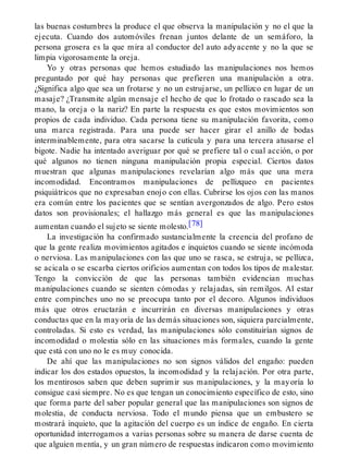 las buenas costumbres la produce el que observa la manipulación y no el que la
ejecuta. Cuando dos automóviles frenan juntos delante de un semáforo, la
persona grosera es la que mira al conductor del auto adyacente y no la que se
limpia vigorosamente la oreja.
Yo y otras personas que hemos estudiado las manipulaciones nos hemos
preguntado por qué hay personas que prefieren una manipulación a otra.
¿Significa algo que sea un frotarse y no un estrujarse, un pellizco en lugar de un
masaje? ¿Transmite algún mensaje el hecho de que lo frotado o rascado sea la
mano, la oreja o la nariz? En parte la respuesta es que estos movimientos son
propios de cada individuo. Cada persona tiene su manipulación favorita, como
una marca registrada. Para una puede ser hacer girar el anillo de bodas
interminablemente, para otra sacarse la cutícula y para una tercera atusarse el
bigote. Nadie ha intentado averiguar por qué se prefiere tal o cual acción, o por
qué algunos no tienen ninguna manipulación propia especial. Ciertos datos
muestran que algunas manipulaciones revelarían algo más que una mera
incomodidad. Encontramos manipulaciones de pellizqueo en pacientes
psiquiátricos que no expresaban enojo con ellas. Cubrirse los ojos con las manos
era común entre los pacientes que se sentían avergonzados de algo. Pero estos
datos son provisionales; el hallazgo más general es que las manipulaciones
aumentan cuando el sujeto se siente molesto.[78]
La investigación ha confirmado sustancialmente la creencia del profano de
que la gente realiza movimientos agitados e inquietos cuando se siente incómoda
o nerviosa. Las manipulaciones con las que uno se rasca, se estruja, se pellizca,
se acicala o se escarba ciertos orificios aumentan con todos los tipos de malestar.
Tengo la convicción de que las personas también evidencian muchas
manipulaciones cuando se sienten cómodas y relajadas, sin remilgos. Al estar
entre compinches uno no se preocupa tanto por el decoro. Algunos individuos
más que otros eructarán e incurrirán en diversas manipulaciones y otras
conductas que en la mayoría de las demás situaciones son, siquiera parcialmente,
controladas. Si esto es verdad, las manipulaciones sólo constituirían signos de
incomodidad o molestia sólo en las situaciones más formales, cuando la gente
que está con uno no le es muy conocida.
De ahí que las manipulaciones no son signos válidos del engaño: pueden
indicar los dos estados opuestos, la incomodidad y la relajación. Por otra parte,
los mentirosos saben que deben suprimir sus manipulaciones, y la mayoría lo
consigue casi siempre. No es que tengan un conocimiento específico de esto, sino
que forma parte del saber popular general que las manipulaciones son signos de
molestia, de conducta nerviosa. Todo el mundo piensa que un embustero se
mostrará inquieto, que la agitación del cuerpo es un índice de engaño. En cierta
oportunidad interrogamos a varias personas sobre su manera de darse cuenta de
que alguien mentía, y un gran número de respuestas indicaron como movimiento
 