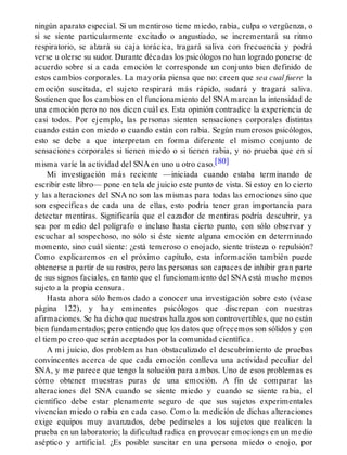 ningún aparato especial. Si un mentiroso tiene miedo, rabia, culpa o vergüenza, o
sí se siente particularmente excitado o angustiado, se incrementará su ritmo
respiratorio, se alzará su caja torácica, tragará saliva con frecuencia y podrá
verse u olerse su sudor. Durante décadas los psicólogos no han logrado ponerse de
acuerdo sobre si a cada emoción le corresponde un conjunto bien definido de
estos cambios corporales. La mayoría piensa que no: creen que sea cual fuere la
emoción suscitada, el sujeto respirará más rápido, sudará y tragará saliva.
Sostienen que los cambios en el funcionamiento del SNA marcan la intensidad de
una emoción pero no nos dicen cuál es. Esta opinión contradice la experiencia de
casi todos. Por ejemplo, las personas sienten sensaciones corporales distintas
cuando están con miedo o cuando están con rabia. Según numerosos psicólogos,
esto se debe a que interpretan en forma diferente el mismo conjunto de
sensaciones corporales si tienen miedo o si tienen rabia, y no prueba que en sí
misma varíe la actividad del SNA en uno u otro caso.[80]
Mi investigación más reciente —iniciada cuando estaba terminando de
escribir este libro— pone en tela de juicio este punto de vista. Si estoy en lo cierto
y las alteraciones del SNA no son las mismas para todas las emociones sino que
son específicas de cada una de ellas, esto podría tener gran importancia para
detectar mentiras. Significaría que el cazador de mentiras podría descubrir, ya
sea por medio del polígrafo o incluso hasta cierto punto, con sólo observar y
escuchar al sospechoso, no sólo si éste siente alguna emoción en determinado
momento, sino cuál siente: ¿está temeroso o enojado, siente tristeza o repulsión?
Como explicaremos en el próximo capítulo, esta información también puede
obtenerse a partir de su rostro, pero las personas son capaces de inhibir gran parte
de sus signos faciales, en tanto que el funcionamiento del SNA está mucho menos
sujeto a la propia censura.
Hasta ahora sólo hemos dado a conocer una investigación sobre esto (véase
página 122), y hay eminentes psicólogos que discrepan con nuestras
afirmaciones. Se ha dicho que nuestros hallazgos son controvertibles, que no están
bien fundamentados; pero entiendo que los datos que ofrecemos son sólidos y con
el tiempo creo que serán aceptados por la comunidad científica.
A mi juicio, dos problemas han obstaculizado el descubrímiento de pruebas
convincentes acerca de que cada emoción conlleva una actividad peculiar del
SNA, y me parece que tengo la solución para ambos. Uno de esos problemas es
cómo obtener muestras puras de una emoción. A fin de comparar las
alteraciones del SNA cuando se siente miedo y cuando se siente rabia, el
científico debe estar plenamente seguro de que sus sujetos experimentales
vivencian miedo o rabia en cada caso. Como la medición de dichas alteraciones
exige equipos muy avanzados, debe pedírseles a los sujetos que realicen la
prueba en un laboratorio; la dificultad radica en provocar emociones en un medio
aséptico y artificial. ¿Es posible suscitar en una persona miedo o enojo, por
 