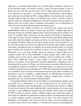 separado, y no ambos sentimientos a la vez? Esta última cuestión es decisiva: la
de no hacerles sentir a los sujetos miedo y enojo al mismo tiempo, lo que se
llama una mezcla de diversas emociones. Si no se logra aislar estas emociones —
si las muestras no son puras—, no habrá manera de determinar cuándo difiere,
para cada una, la actividad del SNA. Aunque difiera, si las muestras de « miedo»
siempre incluyen algo de enojo y las muestras de « enojo» siempre incluyen
algo de miedo, los cambios resultantes por obra del SNA parecerán ser iguales en
ambos casos. No es fácil evitar las fusiones emocionales, ni en el laboratorio ni
en la vida real: son más comunes que las emociones puras.
La técnica para obtener muestras de emociones que cuenta con mayor
popularidad ha sido la de pedir al sujeto que recuerde o imagine algo que le
provoque miedo, por ejemplo, digamos que el sujeto imagina que lo asaltan en la
calle. El científico debe cerciorarse de que además del miedo el individuo no
siente algo de enojo contra el asaltante, o contra sí mismo por haber tenido miedo
o por haber sido tan estúpido como para no tomar en cuenta que corría peligro de
ser asaltado. El mismo riesgo de que haya mezcla de diversas emociones en vez
de emociones puras se presenta con todas las otras técnicas que tienden a suscitar
emociones. Imaginemos que el científico ha resuelto suscitar miedo en el sujeto
proyectándole una escena de la película de horror Psicosis, dirigida por Alfred
Hitchcock, en la cual Tony Perkins ataca por sorpresa a Janet Leigh con un
cuchillo cuando ella se está duchando. El sujeto podría sentir rabia hacia el
científico por el terror que le quiere infundir, o hacia sí mismo por sentirlo, o
hacia Tony Perkins por atacar a Janet Leigh; o la sangre que corre podría
provocar su repulsa, o la acción misma dejarlo estupefacto, o angustiarse ante el
sufrimiento de la actriz, etc. Repito: no es fácil pensar en un procedimiento por el
cual pudieran extraerse muestras de emociones puras. La mayoría de los que
estudiaron las alteraciones producidas por el SNA han supuesto (incorrectamente,
a mi entender), que los sujetos efectivamente hacían lo que ellos le pedían en el
momento en que se lo pedían, y podían producir sin dificultad las muestras de
emociones puras deseadas. No tomaban ninguna medida para verificar o
garantizar que esas muestras fuesen realmente puras.
El segundo problema deriva de la necesidad ya mencionada de obtener estas
reacciones en un laboratorio, y es una consecuencia de los efectos de la
tecnología empleada en las investigaciones. La mayoría de los sujetos se cohíben
al atravesar la puerta del cuarto experimental, cuando piensan en lo que harán
con ellos, y esta cohibición aumenta más aún después. Para medir la actividad
del SNA es preciso conectar cables a distintos lugares del cuerpo del sujeto; el
solo hecho de controlar la respiración, el ritmo cardíaco, la temperatura de la piel
y el sudor requiere muchas conexiones de ese tipo. A la mayor parte de los
individuos les desagrada estar ahí preso de los cables, con los científicos que
escrutan lo que ocurre en su cuerpo y a menudo con cámaras cinematográficas
 