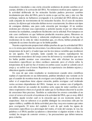 musculares vinculadas a una cierta emoción sentíamos de pronto cambios en el
cuerpo, debidos a la activación del SNA. No teníamos motivos para suponer que
la actividad deliberada de los músculos faciales pudiera provocar cambios
involuntarios por obra del SNA, pero lo cierto es que así fue, una y otra vez. Sin
embargo, todavía no habíamos averiguado si la actividad del SNA difería para
cada conjunto de movimientos de los músculos faciales. En el caso de nuestros
actores, les dijimos qué músculos debían mover exactamente; les dimos seis tipos
de consignas distintas, una para cada emoción por investigar. Al no sentirse
molestos por efectuar esas expresiones a petición nuestra ni por ser observados
mientras las realizaban, cumplieron fácilmente con la solicitud. Pero tampoco en
este caso confiamos en que hubieran producido muestras puras; filmamos en
vídeo sus actuaciones faciales y solamente empleamos aquellas en las que las
mediciones de la cinta de vídeo mostraban que, en efecto, habían producido el
conjunto de acciones faciales que se les había pedido.
Nuestro experimento proporcionó sólidas pruebas de que la actividad del SNA
no es la misma para todas las emociones. Las alteraciones en el ritmo cardíaco, la
temperatura de la piel y el sudor (que son las tres únicas variables que medimos)
no son iguales. Por ejemplo, tanto cuando los actores reprodujeron los
movimientos musculares del enojo como los del temor (y recuérdese que no se
les había pedido mostrar esas emociones, sino sólo efectuar las acciones
musculares específicas) su ritmo cardíaco aumentó, pero el efecto sobre la
temperatura de la piel no fue el mismo en ambos casos: su piel se calentó con el
enojo y se enfrió con el temor. Repetimos la experiencia con distintos sujetos y
obtuvimos iguales resultados.
En caso de que estos resultados se mantuviesen cuando otros científicos
repitan el experimento en sus laboratorios, podrían introducir una variante en lo
que el cazador de mentíras trata de averiguar con el polígrafo. En vez de tratar de
saber si el sospechoso tiene alguna emoción, podría averiguar cuál midiendo
varias acciones dependientes del SNA. Aunque no se contase con el polígrafo,
con sólo observar un cazador de mentiras sería capaz de notar cambios en el
ritmo respiratorio o bien en el grado de sudor que le facilitasen discernir la acción
de emociones bien precisas. También se reducirían los errores cometidos al no
creer al veraz o al creerle al mentiroso si la actividad del SNA, que es muy difícil
de inhibir, puede revelar cuál es la emoción que en ese momento siente el
sospechoso. Aún no sabemos si es posible distinguir las emociones sólo por los
signos visibles y audibles de dicha actividad, pero hay mayores razones que antes
para averiguarlo. El tema del capítulo 6 será de qué modo los signos de
emociones específicas (ya provengan del rostro, el resto del cuerpo, la voz, las
palabras o el SNA) pueden ayudamos a determinar si alguien miente o dice la
verdad, los riesgos de cometer errores y las precauciones que deben tomarse
para evitarlos.
 