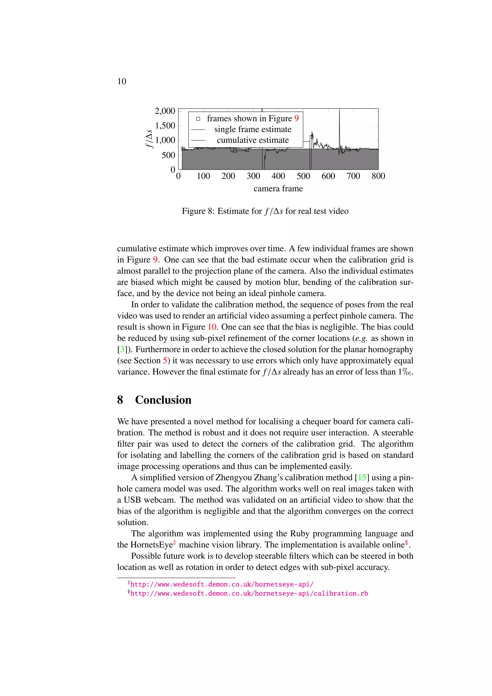 10
0 100 200 300 400 500 600 700 800
0
500
1,000
1,500
2,000
camera frame
f/∆s
frames shown in Figure 9
single frame estimate
cumulative estimate
Figure 8: Estimate for f/∆s for real test video
cumulative estimate which improves over time. A few individual frames are shown
in Figure 9. One can see that the bad estimate occur when the calibration grid is
almost parallel to the projection plane of the camera. Also the individual estimates
are biased which might be caused by motion blur, bending of the calibration sur-
face, and by the device not being an ideal pinhole camera.
In order to validate the calibration method, the sequence of poses from the real
video was used to render an artiﬁcial video assuming a perfect pinhole camera. The
result is shown in Figure 10. One can see that the bias is negligible. The bias could
be reduced by using sub-pixel reﬁnement of the corner locations (e.g. as shown in
[3]). Furthermore in order to achieve the closed solution for the planar homography
(see Section 5) it was necessary to use errors which only have approximately equal
variance. However the ﬁnal estimate for f/∆s already has an error of less than 1 .
8 Conclusion
We have presented a novel method for localising a chequer board for camera cali-
bration. The method is robust and it does not require user interaction. A steerable
ﬁlter pair was used to detect the corners of the calibration grid. The algorithm
for isolating and labelling the corners of the calibration grid is based on standard
image processing operations and thus can be implemented easily.
A simpliﬁed version of Zhengyou Zhang’s calibration method [15] using a pin-
hole camera model was used. The algorithm works well on real images taken with
a USB webcam. The method was validated on an artiﬁcial video to show that the
bias of the algorithm is negligible and that the algorithm converges on the correct
solution.
The algorithm was implemented using the Ruby programming language and
the HornetsEye‡ machine vision library. The implementation is available online§.
Possible future work is to develop steerable ﬁlters which can be steered in both
location as well as rotation in order to detect edges with sub-pixel accuracy.
‡
http://www.wedesoft.demon.co.uk/hornetseye-api/
§
http://www.wedesoft.demon.co.uk/hornetseye-api/calibration.rb
 