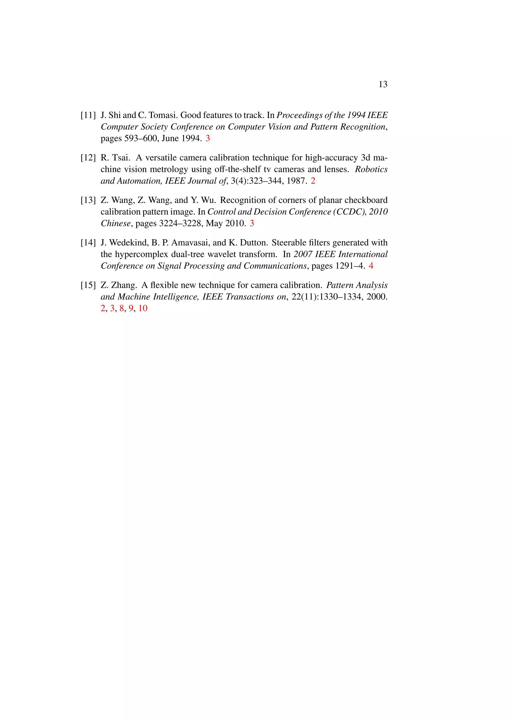 13
[11] J. Shi and C. Tomasi. Good features to track. In Proceedings of the 1994 IEEE
Computer Society Conference on Computer Vision and Pattern Recognition,
pages 593–600, June 1994. 3
[12] R. Tsai. A versatile camera calibration technique for high-accuracy 3d ma-
chine vision metrology using oﬀ-the-shelf tv cameras and lenses. Robotics
and Automation, IEEE Journal of, 3(4):323–344, 1987. 2
[13] Z. Wang, Z. Wang, and Y. Wu. Recognition of corners of planar checkboard
calibration pattern image. In Control and Decision Conference (CCDC), 2010
Chinese, pages 3224–3228, May 2010. 3
[14] J. Wedekind, B. P. Amavasai, and K. Dutton. Steerable ﬁlters generated with
the hypercomplex dual-tree wavelet transform. In 2007 IEEE International
Conference on Signal Processing and Communications, pages 1291–4. 4
[15] Z. Zhang. A ﬂexible new technique for camera calibration. Pattern Analysis
and Machine Intelligence, IEEE Transactions on, 22(11):1330–1334, 2000.
2, 3, 8, 9, 10
 